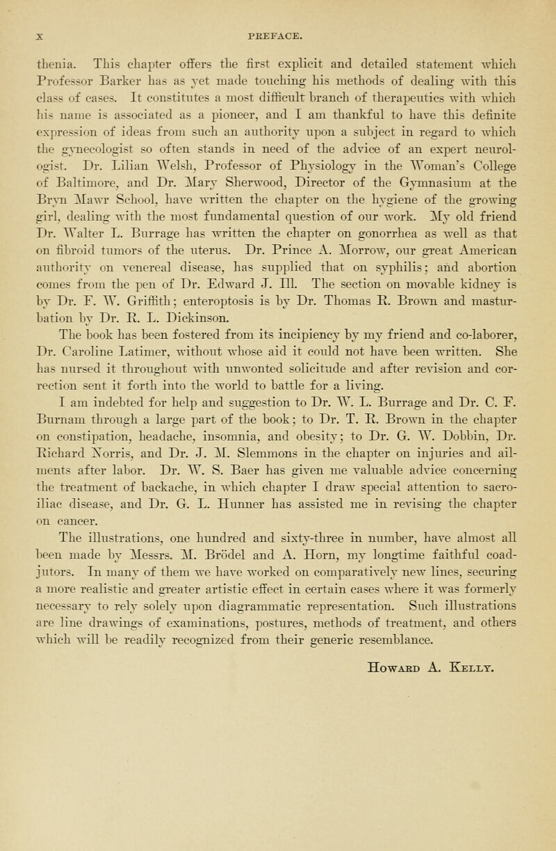 tlienia. Tliis chapter offers tlie first explicit and detailed statement which Professor Barker has as yet made touching his methods of dealing with this class of cases. It constitutes a most difficult branch of therapeutics with which his name is associated as a pioneer, and I am thankful to have this definite expression of ideas from such an authority upon a suljject in regard to which the gynecologist so often stands in need of the advice of an expert neurol- ogist. Dr. Lilian Welsh, Professor of Physiology in the Woman's College of Baltimore, and Dr. Mary Sherwood, Director of the Gymnasium at the Brvn Mawr School, have written the chapter on the hygiene of the growing girl, dealing with the most fundamental question of our work. My old friend Dr. Walter L. Burrage has written the chapter on gonorrhea as well as that on fibroid tumors of the uterus. Dr. Prince A. Morrow, our great American authority on venereal disease, has supplied that on syphilis; and abortion comes from the pen of Dr. Edward J. 111. The section on movable kidney is by Dr. P. VT. Griffith; enteroptosis is by Dr. Thomas P. Brown and mastur- bation by Dr. P. L. Dickinson. The book has been fostered from its incipiency by my friend and co-laborer, Dr. Caroline Latimer, without whose aid it could not have been written. She has nursed it throughout with unwonted solicitude and after revision and cor- rection sent it forth into the world to battle for a living. I am indebted for help and suggestion to Dr. W. L. Burrage and Dr. C. P. Burnani through a large part of the book; to Dr. T. R. Brown in the chapter on constipation, headache, insomnia, and obesity; to Dr. G. W. Dobbin, Dr. Pichard Xorris, and Dr. J. M. Slemmons in the chapter on injuries and ail- ments after labor. Dr. TT. S. Baer has given me valuable advice concerning the treatment of backache, in which chapter I draw special attention to sacro- iliac disease, and Dr. G. L. Hunner has assisted me in revising the chapter on cancer. The illustrations, one hundred and sixty-three in number, have almost all been made by Messrs. M. Brodel and A. Horn, my longtime faithful coad- jutors. In many of them we have worked on comparatively new lines, securing a more realistic and greater artistic effect in certain cases where it was formerly necessary to rely solely upon diagrammatic representation. Such illustrations are line drawings of examinations, postures, methods of treatment, and others which will be readily recognized from their generic resemblance.