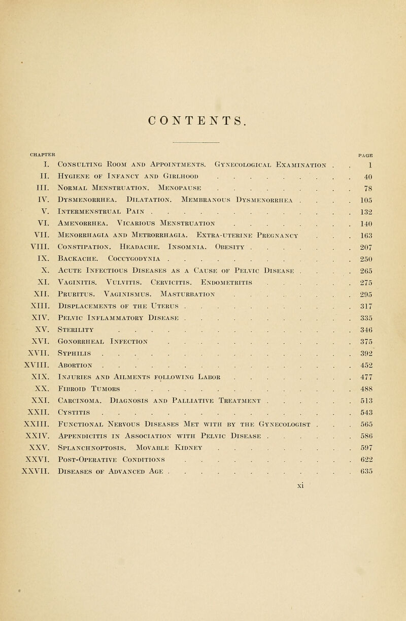 CONTENTS CHAPTER PAGE I. Consulting Room and Appointments. Gynecological Examination . . 1 II. Hygiene of Infancy and Girlhood 40 III. Normal Menstruation. Menopause 78 IV. Dysmenorrhea. Dilatation. Membranous Dysmenorrhea .... 105 V. Intermenstrual Pain 132 VI. Amenorrhea. Vicarious Menstruation 140 VII. Menorrhagia and Metrorrhagia. Extra-uterine Pregnancy . . .163 VIII. Constipation. Headache. Insomnia. Obesity 207 IX. Backache. Coccygodynia 250 X. Acute Infectious Diseases as a Cause of Pelvic Disease .... 265 XI. Vaginitis. Vulvitis. Cervicitis. Endometritis 275 XII. Pruritus. Vaginismus. Masturbation . . . . . . . . 295 XIII. Displacements of the Uterus 317 XIV. Pelvic Inflammatory Disease 335 XV. Sterility 346 XVI. Gonorrheal Infection 375 XVII. Syphilis 392 XVIII. Abortion 452 XIX. Injuries and Ailments following Labor 477 XX. Fibroid Tumors 488 XXI. Carcinoma. Diagnosis and Palliative Treatment 513 XXII. Cystitis 543 XXIII. Functional Nervous Diseases Met with by the Gynecologist . . . 565 XXIV. Appendicitis in Association with Pelvic Disease 586 XXV. Splanchnoptosis. Movable Kidney 597 XXVI. Post-Operative Conditions 622 XXVII. Diseases of Advanced Age 635
