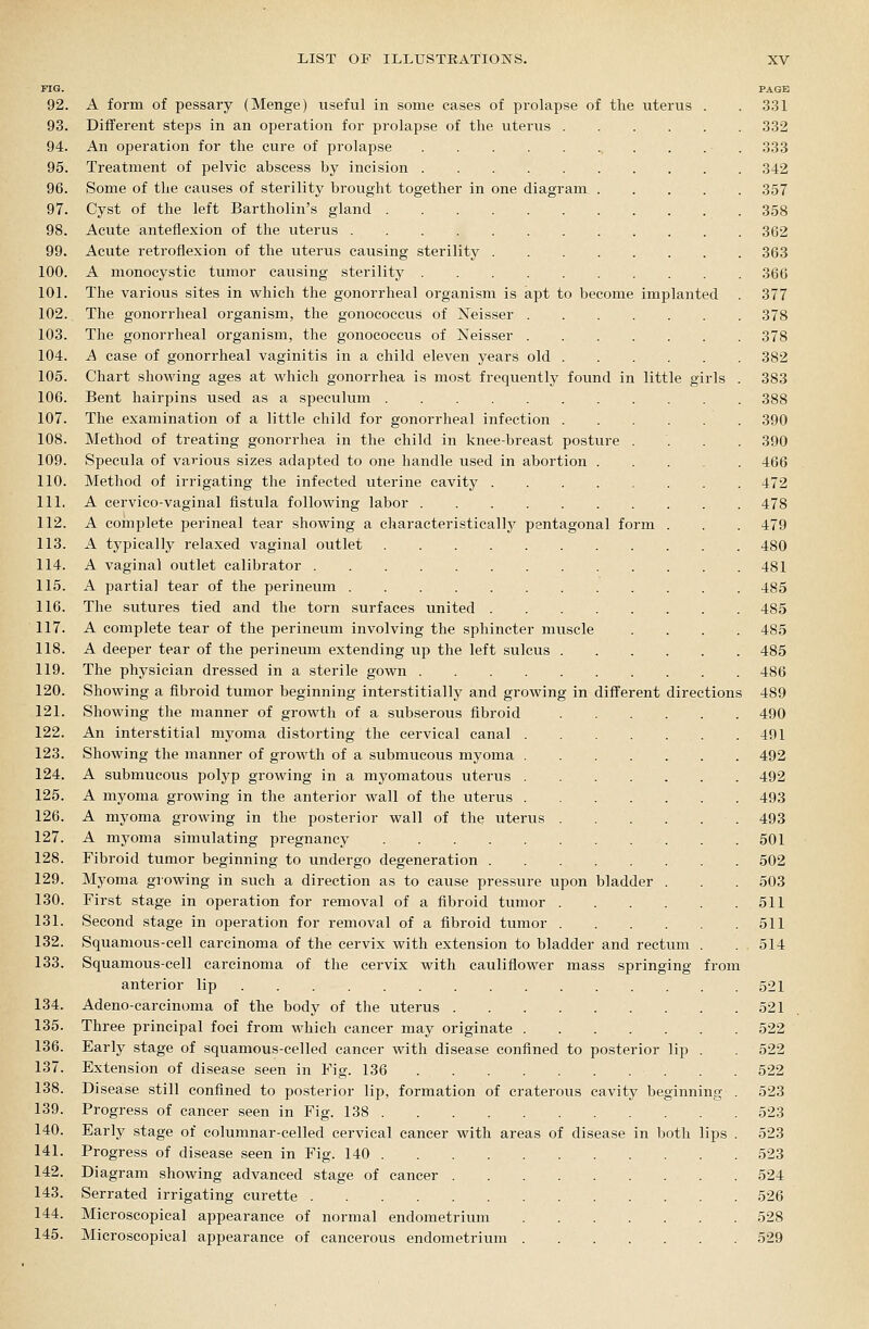 FIG. PAGE 92. A form of pessary (Menge) useful in some cases of prolapse of the uterus . .331 93. Different steps in an operation for prolapse of the uterus 332 94. An operation for the cure of prolapse . . . . 333 95. Treatment of pelvic abscess by incision 342 96. Some of the causes of sterility brought together in one diagram 357 97. Cyst of the left Bartholin's gland 358 98. Acute anteflexion of the uterus 362 99. Acute retroflexion of the uterus causing sterility 363 100. A monocystic tumor causing sterility 366 101. The various sites in which the gonorrheal organism is apt to become implanted . 377 102. The gonorrheal organism, the gonococcus of Neisser 378 103. The gonorrheal organism, the gonococcus of Neisser 378 104. A case of gonorrheal vaginitis in a child eleven years old 382 105. Chart showing ages at which gonorrhea is most frequently found in little girls . 383 106. Bent hairpins used as a speculum 388 107. The examination of a little child for gonorrheal infection 390 108. Method of treating gonorrhea in the child in knee-breast posture .... 390 109. Specula of various sizes adapted to one handle used in abortion 466 110. Method of irrigating the infected uterine cavity 472 111. A cervico-vaginal fistula following labor 478 112. A complete perineal tear showing a characteristically pentagonal form . . . 479 113. A typically relaxed vaginal outlet 480 114. A vaginal outlet calibrator 481 115. A partial tear of the perineum 485 116. The sutures tied and the torn surfaces united 485 117. A complete tear of the perineum involving the sphincter muscle .... 485 118. A deeper tear of the perineum extending up the left sulcus 485 119. The physician dressed in a sterile gown 486 120. Showing a fibroid tumor beginning interstitially and growing in diff'erent directions 489 121. Showing the manner of growth of a subserous fibroid 490 122. An interstitial myoma distorting the cervical canal 491 123. Showing the manner of growth of a submucous myoma 492 124. A submucous polyp growing in a myomatous uterus 492 125. A myoma growing in the anterior wall of the uterus 493 126. A myoma growing in the posterior wall of the uterus 493 127. A myoma simulating pregnancy 501 128. Fibroid tumor beginning to undergo degeneration 502 129. Myoma growing in such a direction as to cause pressure upon bladder . . . 503 130. First stage in operation for removal of a fibroid tumor 511 131. Second stage in operation for removal of a fibroid tumor 511 132. Squamous-cell carcinoma of the cervix with extension to bladder and rectum . . 514 133. Squamous-cell carcinoma of the cervix with cauliflower mass springing from anterior lip 521 134. Adeno-carcinoma of the body of the uterus 521 135. Three principal foci from which cancer may originate 522 136. Early stage of squamous-celled cancer with disease confined to posterior lip . 522 137. Extension of disease seen in Fig. 136 522 138. Disease still confined to posterior lip, formation of craterous cavity beginning . 523 139. Progress of cancer seen in Fig. 138 523 140. Early stage of columnar-celled cervical cancer with areas of disease in both lips . 523 141. Progress of disease seen in Fig. 140 523 142. Diagram showing advanced stage of cancer 524 143. Serrated irrigating curette 526 144. Microscopical appearance of normal endometrium 528 145. Microscopical appearance of cancerous endometrium 529