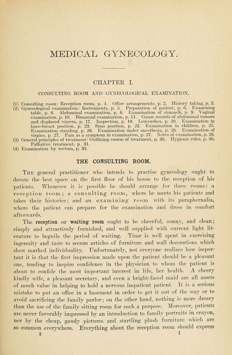 MEDICAL GYNECOLOGY. CHAPTER I. CONSULTING ROOM AND GYNECOLOGICAL EXAMINATION. (1) Consulting room: Reception room, p. 1. Office arrangements, p. 2. History taking, p. 3. (2) Gynecological examination: Instruments, p. 5. Preparation of patient, p. 6. Examining table, p. 6. Abdominal examination, p. 6. Examination of stomach, p. 9. Vaginal examination, p. 10. Bimanual examination, p. IL Gauze records of abdominal tumors and displaced viscera, p. 17. Inspection, p. 19. Leucorrhea, p. 20. Examination in knee-breast position, p. 23. Sims position, p. 23. Examination in children, p. 25. Examination standing, p. 26. Examination under anesthesia, p. 26. Examination of virgins, p. 27. Pain as a symptom in examination, p. 27. Notes of examination, p. 29. (3) General principles of treatment: Outlining course of treatment, p. 30. Hygienic rules, p. 30. Palliative treatment, p. 31. (4) Examination by rectum, p. 33. THE CONSULTING ROOM. The general practitioner who intends to practise gynecology ought to devote the best space on the first floor of his house to the reception of his patients. Whenever it is possible he should arrange for three rooms: a reception room; a consulting room, where he meets his patients and takes their histories; and an examining room with its paraphernalia, where the patient can prepare for the examination and dress in comfort afterwards. The reception or waiting room ought to be cheerful, sunny, and clean; simply and attractively furnished, and well supplied with current light lit- erature to beguile the period of waiting. Time is well spent in exercising ingenuity and taste to secure articles of furniture and wall decorations which show marked individuality. Unfortunately, not everyone realizes how impor- tant it is that the first impression made upon the patient should be a pleasant one, tending to inspire confidence in the physician to whom the patient is about to confide the most important interest in life, her health. A cheery kindly wife, a pleasant secretary, and even a bright-faced maid are all assets of much value in helping to hold a nervous impatient patient. It is a serious mistake to put an office in a basement in order to get it out of the way or to avoid sacrificing the family parlor; on the other hand, nothing is more dreary than the use of the family sitting room for such a purpose. Moreover, patients are never favorably impressed by an introduction to family portraits in crayon, nor by the cheap, gaudy pictures and startling plush furniture which are so common everywhere. Everything about the reception room should express