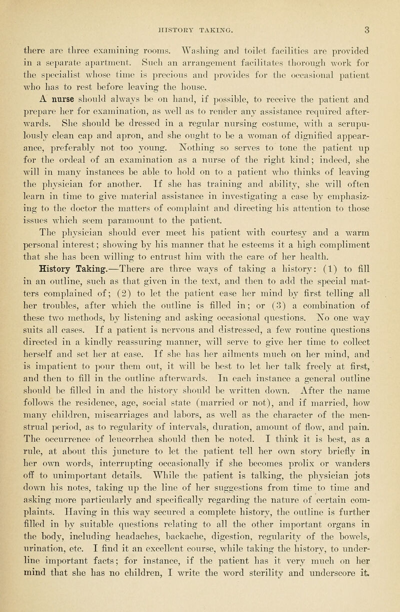 there are three examining rooms. Washing and toilet facilities are provided in a sejDarate apartment. Such an arrangement facilitates thorough work for the specialist whose time is precious and provides for the occasional patient who has to rest before leaving the house. A nurse should always be on hand, if possible, to receive the patient and prepare her for examination, as well as to render any assistance required after- wards. She should be dressed in a regular nursing costume, with a scrupu- lously clean cap and apron, and she ought to be a woman of digTiified appear- ance, preferably not too young. ISTothing so serves to tone the patient up for the ordeal of an examination as a nurse of the right kind; indeed, she will in many instances be able to hold on to a patient who thinks of leaving the physician for another. If she has training and ability, she will often learn in time to give material assistance in investigating a case by emphasiz- ing to the doctor the matters of complaint and directing his attention to those issues which seem paramount to the patient. The j)hysician should ever meet his patient with courtesy and a warm personal interest; showing by his manner that he esteems it a high compliment that she has been willing to entrust him with the care of her health. History Taking.—There are three ways of taking a history: (1) to fill in an outline, such as that given in the text, and then to add the special mat- ters complained of; (2) to let the patient ease her mind by first telling all her troubles, after which the outline is filled in; or (3) a combination of these two methods, by listening and asking occasional questions. ISTo one way suits all cases. If a patient is nervous and distressed, a few routine questions directed in a kindly reassuring manner, will serve to give her time to collect herself and set her at ease. If she has her ailments much on her mind, and is impatient to pour them out, it will be best to let her talk freely at first, and then to fill in the outline afterwards. In each instance a general outline should be filled in and the history should be written down. After the name follows the residence, age, social state (married or not), and if married, how many children, miscarriages and labors, as well as the character of the men- strual period, as to regularity of intervals, duration, amount of flow, and pain. The occurrence of leucorrhea should then be noted. I think it is best, as a rule, at about this juncture to let the patient tell her own story briefly in her own words, interrupting occasionally if she becomes prolix or wanders off to unimportant details. While the patient is talking, the physician jots down his notes, taking up the line of her suggestions from time to time and asking more particularly and specifically regarding the nature of certain com- plaints. Having in this way secured a complete history, the outline is further filled in by suitable questions relating to all the other important organs in the body, including headaches, backache, digestion, regularity of the bowels, urination, etc. I find it an excellent course, while taking the history, to under- line important facts; for instance, if the patient has it very much on her mind that she has no children, I write the word sterility and underscore it.