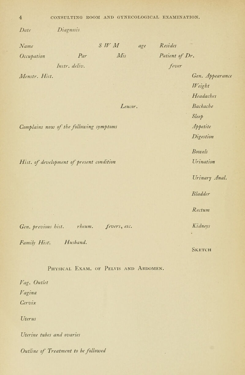 Date Diagnosis Name Occupation Par Instr. deliv. Menstr. Hist. S TV M age Resides Mis Le Complains now of the following symptoms Hist, of development of present condition Patient of Dr fever Gen. previous hist. rheum. fevers., ere. Family Hist: Husband. Physical Exam, of Pelvis and Abdomen. Vag. Outlet Vagina Cervix Uterus Uterine tubes and ovaries Gen. appearance JVeight Headaches Pack ache Sleep Appetite Digestion Powels Urination Urinay-y Anal. Pladder Rectum Kidneys Sketch Outline of Treatment to be followed