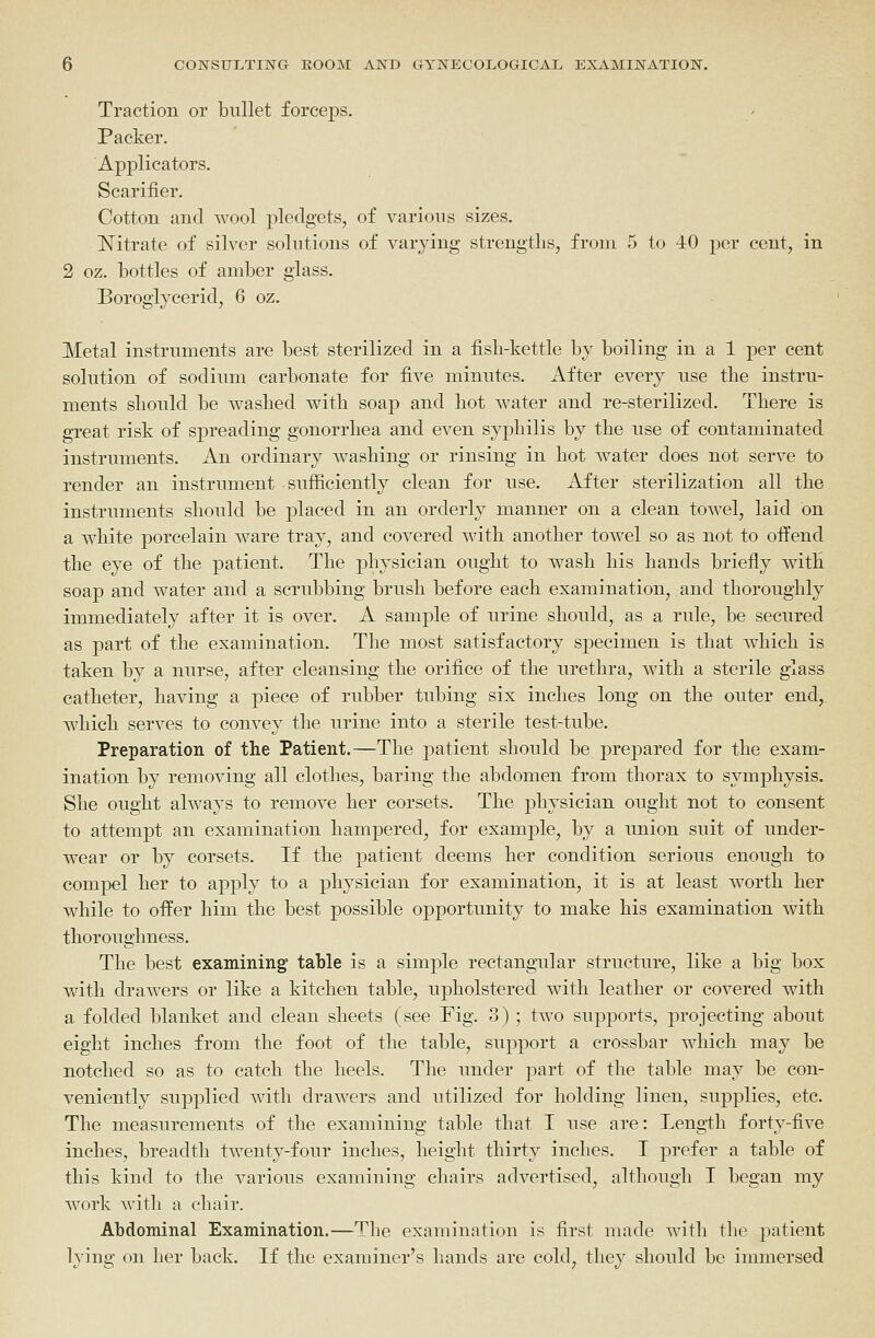 Traction or bullet forceps. Packer. Applicators. Scarifier. Cotton and wool i^ledgets, of various sizes. I^itrate of silver solutions of varying strengtlis, from 5 to 40 per cent, in 2 oz. bottles of amber glass. Borogiycerid, 6 oz. Metal instruments are best sterilized in a fisb-kettle by boiling in a 1 per cent solution of sodium carbonate for five minutes. After every use tbe instru- ments should be washed with soap and hot water and re-sterilized. There is great risk of spreading gonorrhea and even syphilis by the use of contaminated instruments. An ordinary washing or rinsing in hot water does not serve to render an instrument sufiiciently clean for use. After sterilization all the instruments should be placed in an orderly manner on a clean towel, laid on a white porcelain ware tray, and covered with another towel so as not to offend the eye of the patient. The physician ought to wash his hands briefly witH soap and water and a scrubbing brush before each examination, and thoroughly immediately after it is over. A sample of urine should, as a rule, be secured as part of the examination. The most satisfactory specimen is that which is taken by a nurse, after cleansing the orifice of the urethra, with a sterile glass catheter, having a piece of rubber tubing six inches long on the outer end, which serves to convey the urine into a sterile test-tube. Preparation of the Patient.—The patient should be prepared for the exam- ination by removing all clothes, baring the abdomen from thorax to symphysis. She ought always to remove her corsets. The physician ought not to consent to attempt an examination hampered, for example, by a union suit of under- wear or by corsets. If the patient deems her condition serious enough to compel her to apply to a physician for examination, it is at least worth her while to offer him the best possible opportunity to make his examination with thoroughness. The best examining table is a simple rectangailar structure, like a big box with drawers or like a kitchen table, upholstered with leather or covered with a folded blanket and clean sheets (see Fig. 3) ; two supports, projecting about eight inches from the foot of the table, support a crossbar which may be notched so as to catch the heels. The under part of the table may be con- veniently supplied with drawers and utilized for holding linen, supplies, etc. The measurements of the examining table that I use are: Leng-th forty-five inches, breadth twenty-four inches, height thirty inches. I prefer a table of this kind to the various examining chairs advertised, although I began my work with a chair. Abdominal Examination.—The examination is first made with the patient lying on her back. If the examiner's hands are cold, they should be immersed