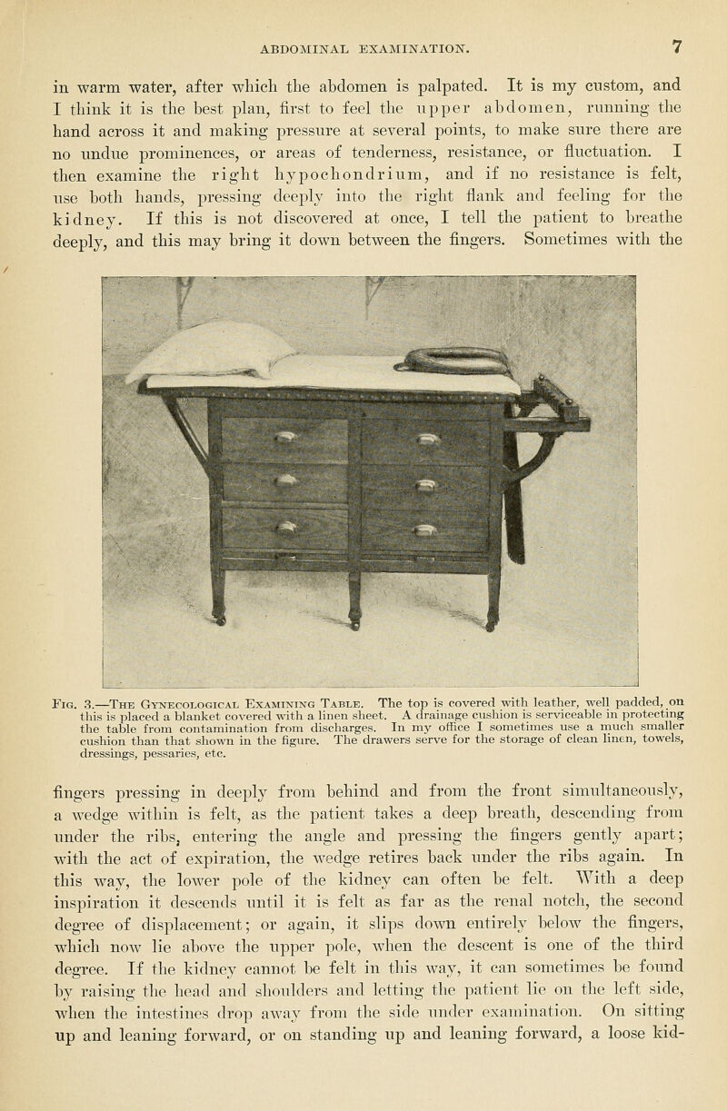 in warm water, after which the abdomen is palpated. It is my custom, and I think it is the best plan, first to feel the upper abdomen, running the hand across it and making pressure at several points, to make sure there are no undue prominences, or areas of tenderness, resistance, or fluctuation. I then examine the right hypochondrium, and if no resistance is felt, use both hands, pressing deeply into the right flank and feeling for the kidney. If this is not discovered at once, I tell the patient to breathe deeply, and this may bring it down between the fingers. Sometimes with the 1 Fig. 3.—^The Gynecological Examining Table. The top is covered with leather, well padded, on this is placed a blanket covered with a linen sheet. A drainage cushion is serviceable in protecting the table from contamination from discharges. In my office I sometimes use a much smaller cushion than that shown in the figure. The drawers serve for the storage of clean linen, towels, dressings, pessaries, etc. fingers pressing in deeply from behind and from the front simultaneously, a wedge within is felt, as the patient takes a deep breath, descending from under the ribs, entering the angle and pressing the fingers gently apart; with the act of expiration, the wedge retires back under the ribs again. In this way, the lower pole of the kidney can often be felt. With a deep inspiration it descends until it is felt as far as the renal notch, the second degree of displacement; or again, it slips down entirely below the fingers, which now lie above the upper pole, when the descent is one of the third degree. If the kidney cannot be felt in this way, it can sometimes be found by raising the head and shoulders and letting the patient lie on the left side, when the intestines drop away from the side under examination. On sitting up and leaning forward, or on standing up and leaning forward, a loose kid-