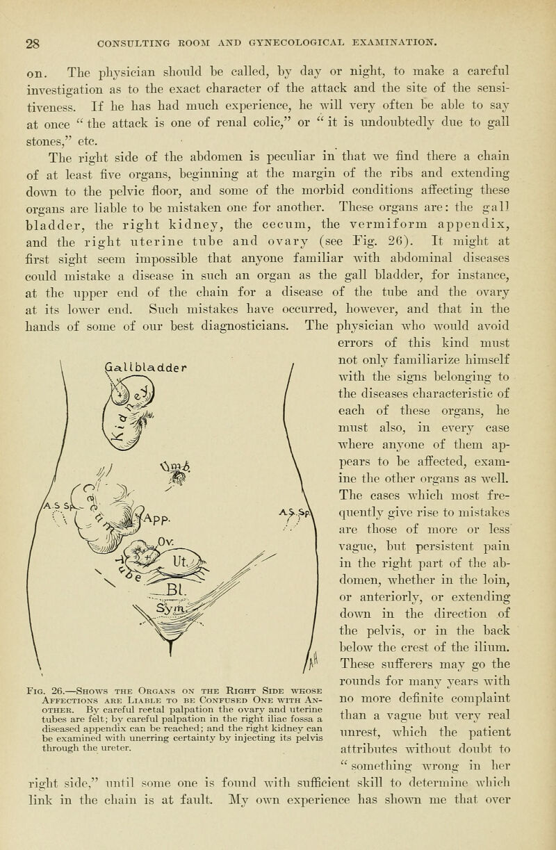 on. The physician should be called, by day or night, to make a careful investigation as to the exact character of the attack and the site of the sensi- tiveness. If he has had much experience, he will very often be able to say at once  the attack is one of renal colic, or  it is undoubtedly due to gall stones, etc. The right side of the abdomen is peculiar in that we find there a chain of at least five organs, beginning at the margin of the ribs and extending down to the pelvic floor, and some of the morbid conditions affecting these organs are liable to be mistaken one for another. These organs are: the gall bladder, the right kidney, the cecum, the vermiform appendix, and the right uterine tube and ovary (see Fig. 26). It might at first sight seem impossible that anyone familiar with abdominal diseases could mistake a disease in such an organ as the gall bladder, for instance, at the upper end of the chain for a disease of the tube and the ovary at its lower end. Such mistakes have occurred, however, and that in the hands of some of our best diagnosticians. The physician who would avoid errors of this kind must not only familiarize himself vnth the signs belonging to the diseases characteristic of each of these organs, he must also, in every case where anyone of them ap- pears to be affected, exam- ine the other organs as well. The cases which most fre- quently give rise to mistakes are those of more or less vague, but persistent pain in the right part of the ab- domen, whether in the loin, or anteriorly, or extending down in the direction of the pelvis, or in the back below the crest of the ilium. These sufferers may go the rounds for many years with no more definite complaint than a vague but very real unrest, which the patient attributes without doubt to  something wrong in her right side, until some one is found with sufiieient skill to determine which link in the chain is at fault. My own experience has sho^vn me that over Fig. 26.—Shows the Organs on the Right Side whose Affections are Liable to be Confused One with An- other. Bj^ careful reetal palpation the ovary and uterine tubes are felt; by careful palpation in the right iliac fossa a diseased appendix can be reached; and the right kidney can be examined with unerring certainty by injecting its pelvis through the ureter.