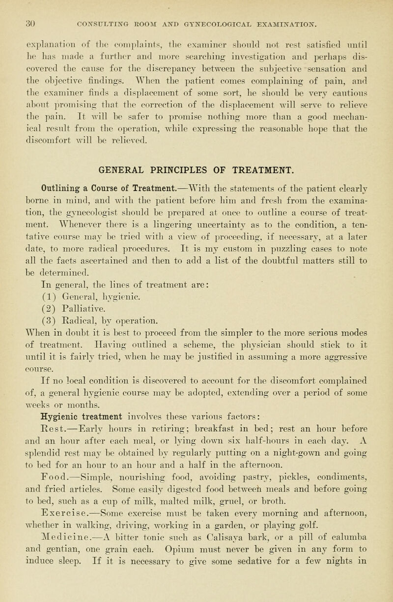 exj)lanatioii of tlio complaints, llie examiner should not rest satisfied imtil lie lias made a further and more searching investigation and perhaps dis- covered the cause for the discrepancy between the subjective sensation and the objective findings. When the patient comes complaining of pain, and the examiner finds a displacement of some sort, he should be very cautious about promising that the correction of the displacement will serve to relieve the pain. It will be safer to promise nothing more than a good mechan- ical result from the operation, while expressing the reasonable hope that the discomfort will be relieved. GENERAL PRINCIPLES OF TREATMENT. Outlining a Course of Treatment.—With the statements of the patient clearly borne in mind, and with the patient before him and fresh from the examina- tion, the gynecologist should be prepared at once to outline a course of treat- ment. Whenever there is a lingering uncertainty as to the condition, a ten- tative course may be tried with a view of proceeding, if necessary, at a later date, to more radical procedures. It is my custom in puzzling cases to note all the facts ascertained and then to add a list of the doubtful matters still to be determined. In general, the lines of treatment are: (1) General, hygienic. (2) Palliative. (3) Radical, by operation. When in doubt it is best to proceed from the simpler to the more serious modes of treatment. Having outlined a scheme, the physician should stick to it until it is fairly tried, when he may be justified in assuming a more aggressive course. If no local condition is discovered to account for the discomfort complained of, a general hygienic course may be adopted, extending over a period of some weeks or months. Hygienic treatment involves these various factors: Rest.—Early hours in retiring; breakfast in bed; rest an hour before and an hour after each meal, or lying down six half-hours in each day. A splendid rest may be obtained by regularly putting on a night-gown and going to bed for an hour to an hour and a half in the afternoon. Food.—Simple, nourishing food, avoiding pastry, pickles, condiments, and fried articles. Some easily digested food betweeh meals and before going to bed, such as a cup of milk, malted milk, gruel, or broth. Exercise.—Some exercise must be taken every morning and afternoon, whether in walking, driving, working in a garden, or playing golf. Medicine.—A bitter tonic such as Calisaya bark, or a pill of caluniba and gentian, one grain each. Opium must never be given in any form to induce sleep. If it is necessary to give some sedative for a few nights in