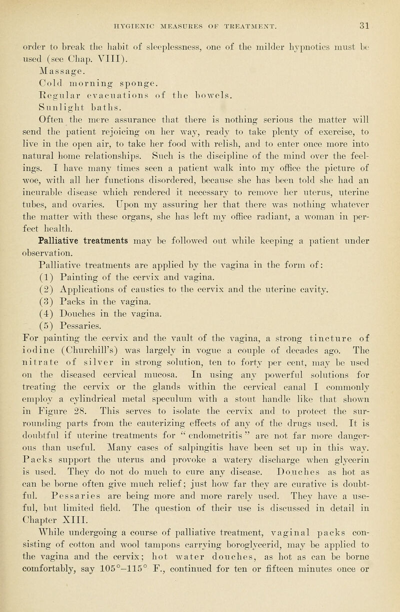 order to break tlie habit of sleeplessness, one of the milder hypnotics must be used (see Chap. VIII). Massage. Cold morning sponge. Regular evacuations of the bowels. Sunlight baths. Often the mere assurance that there is nothing serious the matter will send the patient rejoicing on her way, ready to take plenty of exercise, to live in the open air, to take her food with relish, and to enter once more into natural home relationships. Such is the discipline of the mind over the feel- ings. I have many times seen a patient walk into my office the picture of woe, with all her functions disordered, because she has been told she had an incurable disease which rendered it necessary to remove her uterus, uterine tubes, and ovaries. Upon my assuring her that there was nothing whatever the matter with these organs, she has left my office radiant, a woman in per- fect health. Palliative treatments may be followed out while keeping a patient under observation. Palliative treatments are applied by the vagina in the form of: (1) Painting of the cervix and vagina. (2) Applications of caustics to the cervix and the uterine cavity. (3) Packs in the vagina. (4) Douches in the vagina. (5) Pessaries. For painting the cervix and the vault of the vagina, a strong tincture of iodine (Churchill's) was largely in vogue a couple of decades ago. The nitrate of silver in strong solution, ten to forty j^er cent, may be used on the diseased cervical mucosa. In using any powerful solutions for treating the cervix or the glands within the cervical canal I commonly employ a cylindrical metal speculum with a stout handle like that shown in Figure 28. This serves to isolate the cervix and to protect the sur- rounding parts from the cauterizing effects of any of the drugs used. It is doubtful if uterine treatments for  endometritis  are not far more danger- ous than useful. Many cases of salpingitis have been set up in this way. Packs support the uterus and provoke a watery discharge when glycerin is used. They do not do much to cure any disease. Douches as hot as can be borne often give much relief; just how far they are curative is doubt- ful. Pessaries are being more and more rarely used. They have a use- ful, but limited field. The question of their use is discussed in detail in Chapter XIII. While undergoing a course of palliative treatment, vaginal packs con- sisting of cotton and wool tampons carrying boroglycerid, may be applied to the vagina and the cervix; hot water douches, as hot as can be borne comfortably, say 105°—115° F., continued for ten or fifteen minutes once or