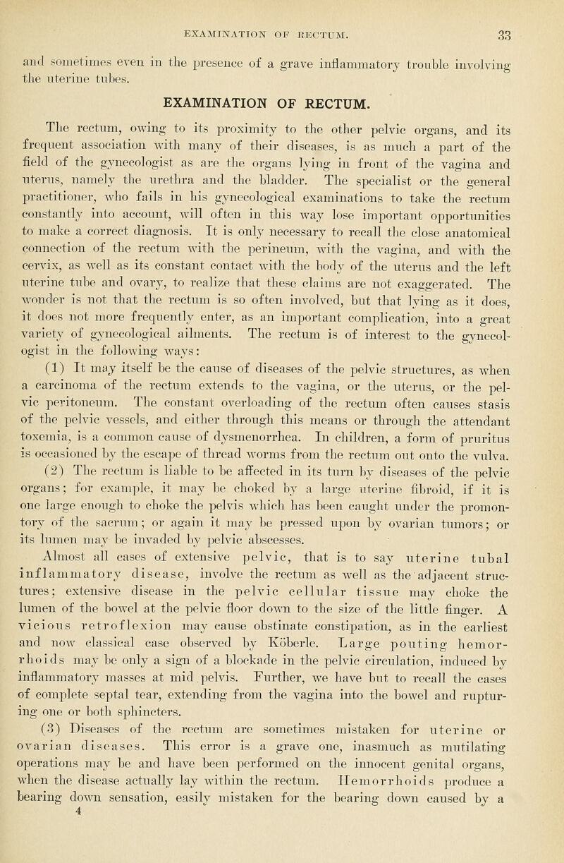 and sometimes even in the jDresence of a grave iniiammatory trouble involving tlie uterine tubes, EXAMINATION OF RECTUM. The rectum, owing to its proximity to the other pelvic organs, and its frequent association with many of their diseases, is as much a part of the field of the gynecologist as are the organs lying in front of the vagina and uterus, namely the urethra and the bladder. The specialist or the general practitioner, who fails in his gynecological examinations to take the rectum constantly into account, will often in this way lose important opportunities to make a correct diagnosis. It is only necessary to recall the close anatomical connection of the rectum with the perineum, with the vagina, and with the cervix, as well as its constant contact with the body of the uterus and the left uterine tube and ovary, to realize that these claims are not exaggerated. The wonder is not that the rectum is so often involved, but that lying as it does, it does not more frequently enter, as an important complication, into a great variety of gynecological ailments. The rectum is of interest to the gynecol- ogist in the following ways: (1) It may itself be the cause of diseases of the pelvic structures, as when a carcinoma of the rectum extends to the vagina, or the uterus, or the pel- vic peritoneum. The constant overloading of the rectum often causes stasis of the pelvic vessels, and either through this means or through the attendant toxemia, is a common cause of dysmenorrhea. In children, a form of pruritus is occasioned by the escape of thread worms from the rectum out onto the vulva. (2) The rectum is liable to be affected in its turn by diseases of the pelvic organs; for example, it may be choked by a large uterine fibroid, if it is one large enough to choke the pelvis which has been caught under the promon- tory of the sacrum; or again it may be pressed upon by ovarian tumors; or its lumen may be invaded by pelvic abscesses. Almost all cases of extensive pelvic, that is to say uterine tubal inflammatory disease, involve the rectum as well as the adjacent struc- tures; extensive disease in the pelvic cellular tissue may choke the lumen of the bowel at the pelvic floor down to the size of the little finger. A vicious retroflexion may cause obstinate constipation, as in the earliest and now classical case observed by Koberle. Large pouting hemor- rhoids may be only a sign of a blockade in the pelvic circulation, induced by inflammatory masses at mid.pelvis. Further, we have but to recall the cases of complete septal tear, extending from the vagina into the bowel and ruptur- ing one or both sphincters. (3) Diseases of the rectum are sometimes mistaken for uterine or ovarian diseases. This error is a grave one, inasmuch as mutilating operations may be and have been performed on the innocent genital organs, when the disease actually lay within the rectum. Hemorrhoids produce a bearing down sensation, easily mistaken for the bearing down caused by a