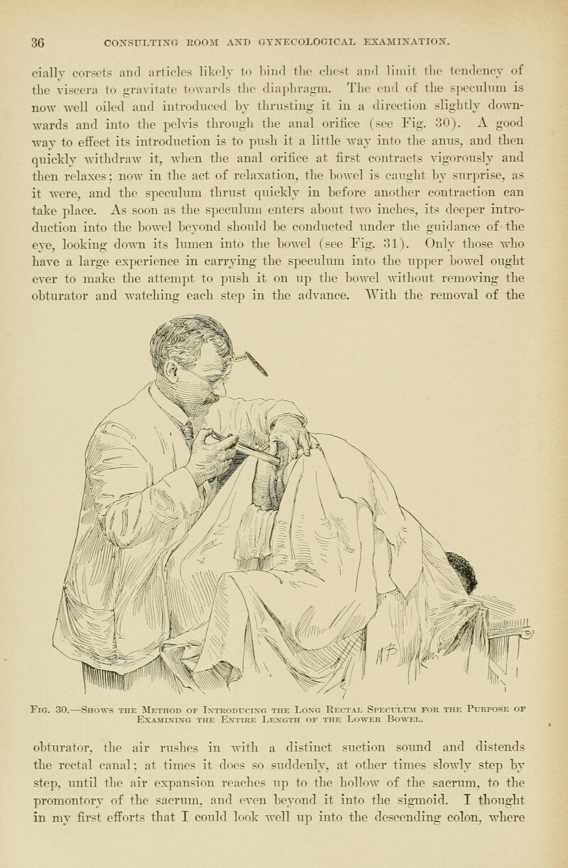 cially corsets and articles likely to Lind the cliest aiKl limit tlie tendency of the viscera to gravitate towards the diaphragm. The end of the speculum is now well oiled and introduced by thrusting it in a direction slightly down- wards and into the pelvis through the anal orifice (see Fig. 30). A good way to effect its introduction is to push it a little way into the anus, and then quickly withdraw it, when the anal orifice at first contracts vigorously and then relaxes; now in the act of relaxation, the bowel is caught by surprise, as it were, and the speculum thrust quickly in before another contraction can take place. As soon as the speculum enters about two inches, its deeper intro- duction into the bowel beyond should be conducted under the guidance of the eye, looking down its liunen into the bowel (see Fig. 31). Only those who have a large experience in carrying the specuhun into the upper bowel ought ever to make the attempt to push it on up the bowel without removing the obturator and watching each step in the advance. With the removal of the Fig. 30.—Shows the Method of Ixtroditcixg the Loxg Rectal SPEcrxmi for the Purpose EXAMIXING the ExTIRE LeX-GTH OF THE Lo'U'ER BoWEL. obturator, the air rushes in with a distinct suction sound and distends the rectal canal: at times it does so suddenly, at other times slowly step by step, until the air expansion reaches up to the hollow of the sacrum, to the promontory of the sacrum, and even beyond it into the sigmoid. I thought in my first efforts that I could look well up into the descending colon, where