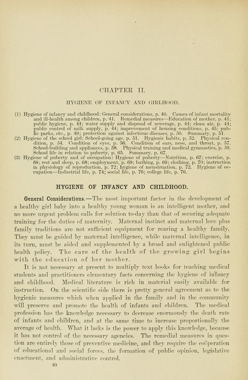 CHAPTER II. HYGIENE OF INFANCY .\ND GIRLHOOD. (1) Hygiene of infancy and childhood: General considerations, p. 40. Causes of infant mortality and ill-health among children, p.'41. Remedial measures—Education of mother, p. 41; public hygiene, p. 44; water supply and disposal of sewerage, p. 44; clean air, p. 44; public control of milk supply, p. 44; improvement of housing conditions, p. 45; pub- lic parks, etc., p. 49; protection against infectious diseases, p. 50. Summary-, p. 51. (2) Hygiene of the school girl: School-going age, p. 51. Hygienic habits, p. 52. Physical con- dition, p. 54. Condition of eyes, p. 56. Condition of ears, nose, and throat, p. 57. School-building and appliances, p. 58. Physical training and medical gj-mnastics, p. 59. School Hfe in relation to puberty, p. 65. Summar\', p. 67. (3) Hygiene of puberty and of occupation: Hygiene of puberty—Nutrition, p. 67; exercise, p. 68; rest and sleep, p. 68; emplo\TQent. p. 69; bathing, p. 69; clothing, p. 70; instruction in physiology' of reproduction, p. 72; hygiene of menstruation, p. 72. Hygiene of oc- cupation—Industrial life, p. 74; social life, p. 76; college hfe, p. 76. HYGIENE OF INFANCY AND CHILDHOOD. G-eneral Considerations.—The most important factor in the development of a healthy girl baby into a healthy yonng woman is an intelligent mother, and no more nrgent problem calls for solution to-day than that of securing adequate training for the duties of maternity. Maternal instinct and maternal love plus family traditions are not sufficient equipment for rearing a healthy family. They must be guided by maternal intelligence, vhile maternal intelligence, in its turn, must be aided and supplemented by a broad and enlightened public health policy. The care of the health of the groving girl begins vith the education of her mother. It is not necessary at present to multiply text books for teaching medical students and practitioners elementary facts concerning the hygiene of infancy and childhood. Medical literature is rich in material easily available for instruction. On the scientific side there is pretty general agTcement as to the hygienic measures vhich ^vhen applied in the family and in the community will preserve and promote the health of infants and children. The medical profession has the knowledge necessary to decrease enormously the death rate of infants and children, and at the same time to increase proportionally the average of health. What it lacks is the power to apply this knowledge, because it has not control of the necessary agencies. The remedial measures in ques- tion are entirely those of preventive medicine, and they require the cooperation of educational and social forces, the formation of public opinion, legislative enactment, and administrative control.