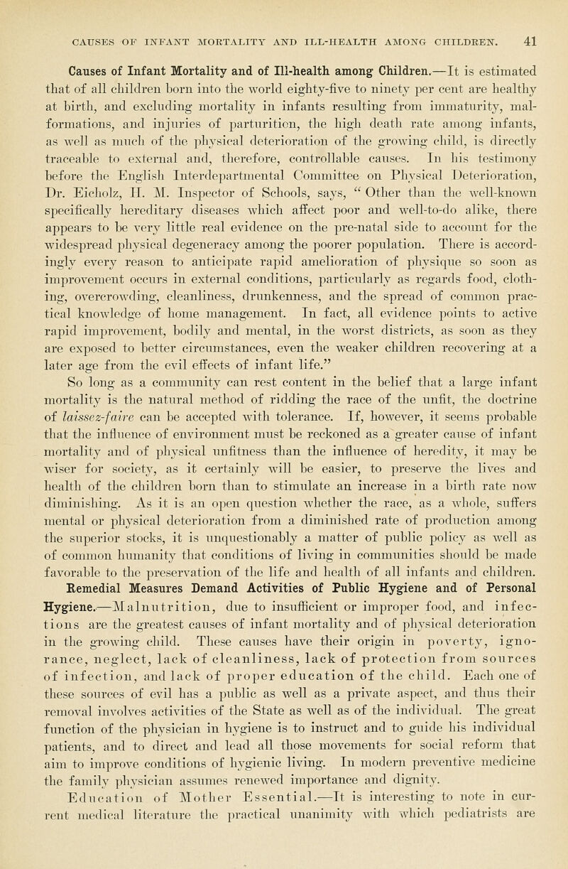 Causes of Infant Mortality and of Ill-health among Children.—It is estimated that of all children born into the world eightj-five to ninety per cent are healthy at birth, and excluding mortality in infants resulting from immaturity, mal- formations, and injuries of parturition, the high death rate among infants, as well as much of the physical deterioration of the growing child, is directly traceable to external and, therefore, controllable causes. In his testimony before the English Interdepartmental Committee on Physical Deterioration, Dr. Eicholz, H. M. Inspector of Schools, says,  Other than the well-known specifically hereditary diseases which affect poor and well-to-do alike, there appears to be very little real evidence on the pre-natal side to account for the widespread physical degeneracy among the poorer population. There is accord- ingly every reason to anticipate rapid amelioration of physique so soon as improvement occurs in external conditions, particularly as regards food, cloth- ing, overcrowding, cleanliness, drunkenness, and the spread of common prac- tical knowledge of home management. In fact, all evidence points to active rapid improvement, bodily and mental, in the worst districts, as soon as they are exposed to better circumstances, even the weaker children recovering at a later age from the evil effects of infant life. So long as a community can rest content in the belief that a large infant mortality is the natural method of ridding the race of the unfit, the doctrine of laissez-faire can be accepted with tolerance. If, however, it seems probable that the influence of environment must be reckoned as a greater cause of infant mortality and of physical unfitness than the influence of heredity, it may be wiser for society, as it certainly will be easier, to preserve the lives and health of the children born than to stimulate an increase in a birth rate now diminishing. As it is an open question whether the race, as a whole, suffers mental or physical deterioration from a diminished rate of production among the superior stocks, it is unquestionably a matter of public policy as well as of common humanity that conditions of living in communities should be made favorable to the preservation of the life and health of all infants and children. Remedial Measures Demand Activities of Public Hygiene and of Personal Hygiene.-—Malnutrition, due to insufficient or improper food, and infec- tions are the greatest causes of infant mortality and of physical deterioration in the growing child. These causes have their origin in poverty, igno- rance, neglect, lack of cleanliness, lack of protection from sources of infection, and lack of proper education of the child. Each one of these sources of evil has a public as well as a private aspect, and thus their removal involves activities of the State as well as of the individual. The great function of the physician in hygiene is to instruct and to guide his individual patients, and to direct and lead all those movements for social reform that aim to improve conditions of hygienic living. In modern preventive medicine the family physician assumes renewed importance and dignity. Education of Mother Essential.—It is interesting to note in cur- rent medical literature the practical unanimity with which podiatrists are