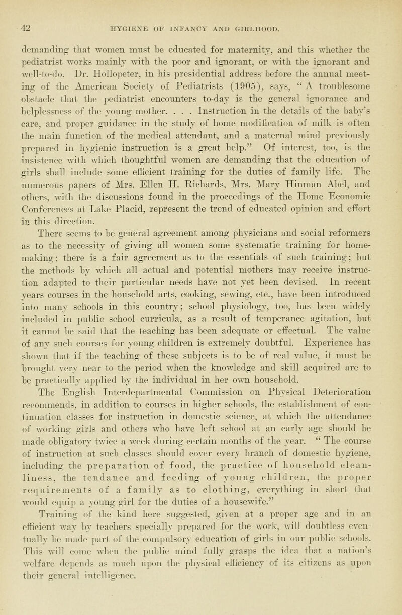 demanding that women mnst be educated for maternity, and this whether the podiatrist works mainly with the poor and ignorant, or with the ignorant and Avell-to-do. Dr. Hollopeter, in his presidential address before the annual meet- ing of the American Society of Podiatrists (1905), says,  A troublesome obstacle that the pediatrist encounters to-day is the general ignorance and helplessness of the young mother. . . . Instruction in the details of the baby's care, and proper guidance in the study of home modification of milk is often the main function of the medical attendant, and a maternal mind previously prepared in hygienic instruction is a great help. Of interest, too, is the insistence with which thoughtful women are demanding that the education of girls shall include some efiicient training for the duties of family life. The numerous papers of Mrs. Ellen H. Richards, Mrs. Mary Hinman Abel, and others, with the discussions found in the proceedings of the Home Economic Conferences at Lake Placid, represent the trend of educated opinion and effort iij this direction. There seems to be general agreement among physicians and social reformers as to the necessity of giying all women some systematic training for home- making; there is a fair ag-reement as to the essentials of such training; but the methods by which all actual and potential mothers may receiye instruc- tion adapted to their particular needs have not yet been deyised. In recent years courses in the household arts, cooking, sewing, etc., haye been introduced into many schools in this country; school physiology, too, has been widely included in public school curricula, as a result of temperance agitation, but it cannot be said that the teaching has been adequate or effectual. The value of any such courses for yoimg children is extremely doubtful. Experience has shown that if the teaching of these subjects is to be of real value, it must be brought very near to the period when the knowledge and skill acquired are to be practically applied by the individual in her o^vn household. The English Interdepartmental Commission on Physical Deterioration recommends, in addition to courses in higher schools, the establishment of con- tinuation classes for instruction in domestic science, at which the attendance of working girls and others who have left school at an early age should be made obligatory twice a week during certain months of the year.  The course of instruction at such classes should cover every branch of domestic hygiene, including the preparation of food, the practice of household clean- liness, the tendance and feeding of young children, the proper requirements of a family as to clothing, everything in short that would equip a young girl for the duties of a housewife. Training of the kind here suggested, gi^-cn at a proper age and in an efficient way by teachers specially prepared for the work, will doubtless even- tually be made part of the compulsory education of girls in our public schools. This will come when the puldic mind fully grasps the idea that a nation's welfare depends as much upon the physical efficiency of its citizens as upon their general intelligence.