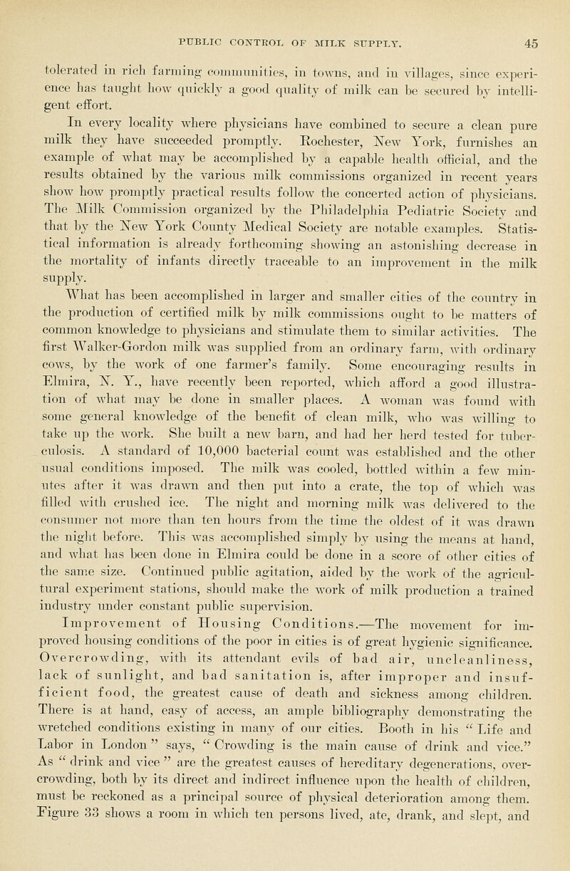 tolerated in rich farming communities, in towns, and in villages, since experi- ence has taught how quickly a good quality of milk can be secured by intelli- gent effort. In every locality where physicians have combined to secure a clean pure milk they have succeeded promptly. Eochester, l^ew York, furnishes an example of what may be accomplished by a capable health official, and the results obtained by the various milk commissions organized in recent years show how promptly practical results follow the concerted action of physicians. The Milk Commission organized by the Philadelphia Pediatric Society and that by the 'New York County Medical Society are notable examples. Statis- tical information is already forthcoming showing an astonishing decrease in the mortality of infants directly traceable to an improvement in the milk supply. What has been accomplished in larger and smaller cities of the country in the production of certified milk by milk commissions ought to be matters of common knowledge to physicians and stimulate them to similar activities. The first Walker-Gordon milk was supplied from an ordinary farm, with ordinary cows, by the work of one farmer's family. Some encouraging results in Elmira, InT. Y., have recently been reported, wdiich afford a good illustra- tion of what may be done in smaller places. A w^oman was found with some general knowledge of the benefit of clean milk, who was willino- to take up the work. She built a new barn, and had her herd tested for tuber- culosis. A standard of 10,000 bacterial count was established and the other usual conditions imposed. The milk was cooled, bottled within a few min- utes after it was drawn and then put into a crate, the top of which was filled with crushed ice. The night and morning milk was delivered to the consumer not more than ten hours from the time the oldest of it was drawn the night before. This was accomplished simply by using the means at hand, and what has been done in Elmira could be done in a score of other cities of the sam.e size. Continued public agitation, aided by the work of the agricul- tural experiment stations, should make the work of milk production a trained industry under constant public supervision. Improvement of Housing Conditions.—The movement for im- proved housing conditions of the poor in cities is of great hygienic sig-nificance. Overcrowding, with its attendant evils of bad air, uncleanliness, lack of sunlight, and bad sanitation is, after improper and insuf- ficient food, the greatest cause of death and sickness among children. There is at hand, easy of access, an ample bibliography demonstrating the wretched conditions existing in many of our cities. Booth in his  Life and Labor in London says,  Crowding is the main cause of drink and vice. As  drink and vice  are the greatest causes of hereditary degenerations, over- crowding, both by its direct and indirect influence upon the health of children, must be reckoned as a principal source of physical deterioration among them. Figure 33 shows a room in which ten persons lived, ate, drank, and slept, and