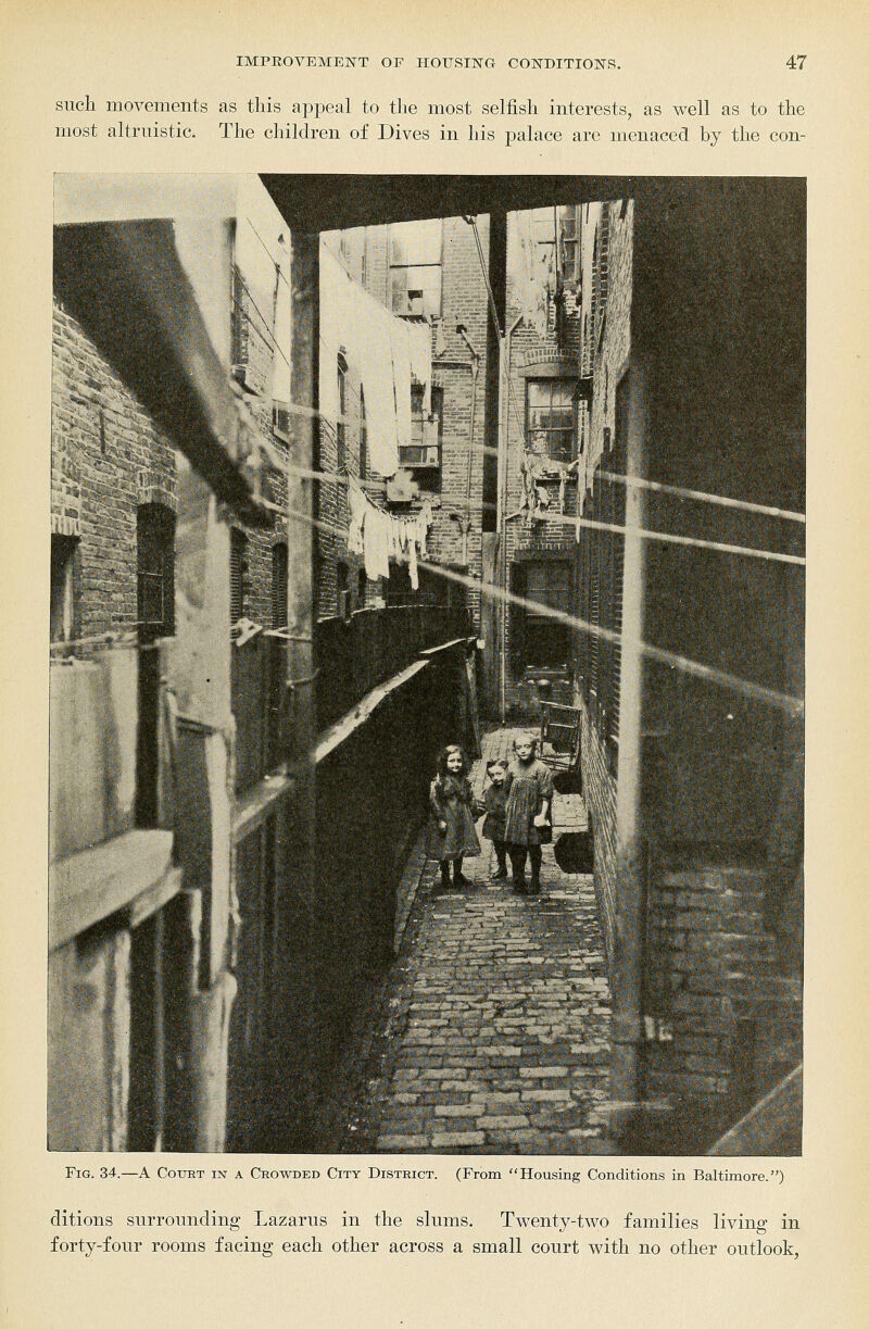 such movements as this appeal to the most selfish interests, as well as to the most altruistic. The children of Dives in his palace arc menaced by the con- FiG. 34.—A Court in a Crowded City District. (From Housing Conditions in Baltimore.) ditions surrounding Lazarus in the slums. Twenty-two families living in forty-four rooms facing each other across a small court with no other outlook,