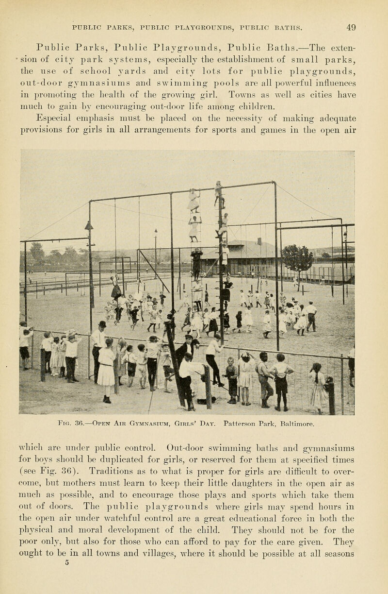 Public Parks, Public Playgrounds, Public Baths.—The exten- sion of city park systems, especially the establishment of small parks, the use of school yards and city lots for public playgrounds, out-door gymnasiums and swimming pools are all powerful influences in promoting the health of the growing girl. Towns as well as cities have much to gain by encouraging out-door life among children. Especial emphasis must be placed on the necessity of making adequate provisions for girls in all arrangements for sports and games in the open air Fig. 36.—Open Air Gymnasium, Girls' Day. Patterson Park, Baltimore. which are under public control. Out-door swimming baths and gymnasiums for boys should be duplicated for girls, or reserved for them at specified times (see Fig. 36). Traditions as to what is proper for girls are difficult to over- come, but mothers must learn to keep their little daughters in the open air as much as possible, and to encourage those plays and sports which take them put of doors. The public playgrounds where girls may spend hours in the open air under watchful control are a great educational force in both the physical and moral development of the child. They should not be for the poor only, but also for those who can afford to pay for the care given. They ought to be in all towns and villages, where it should be possible at all seasons