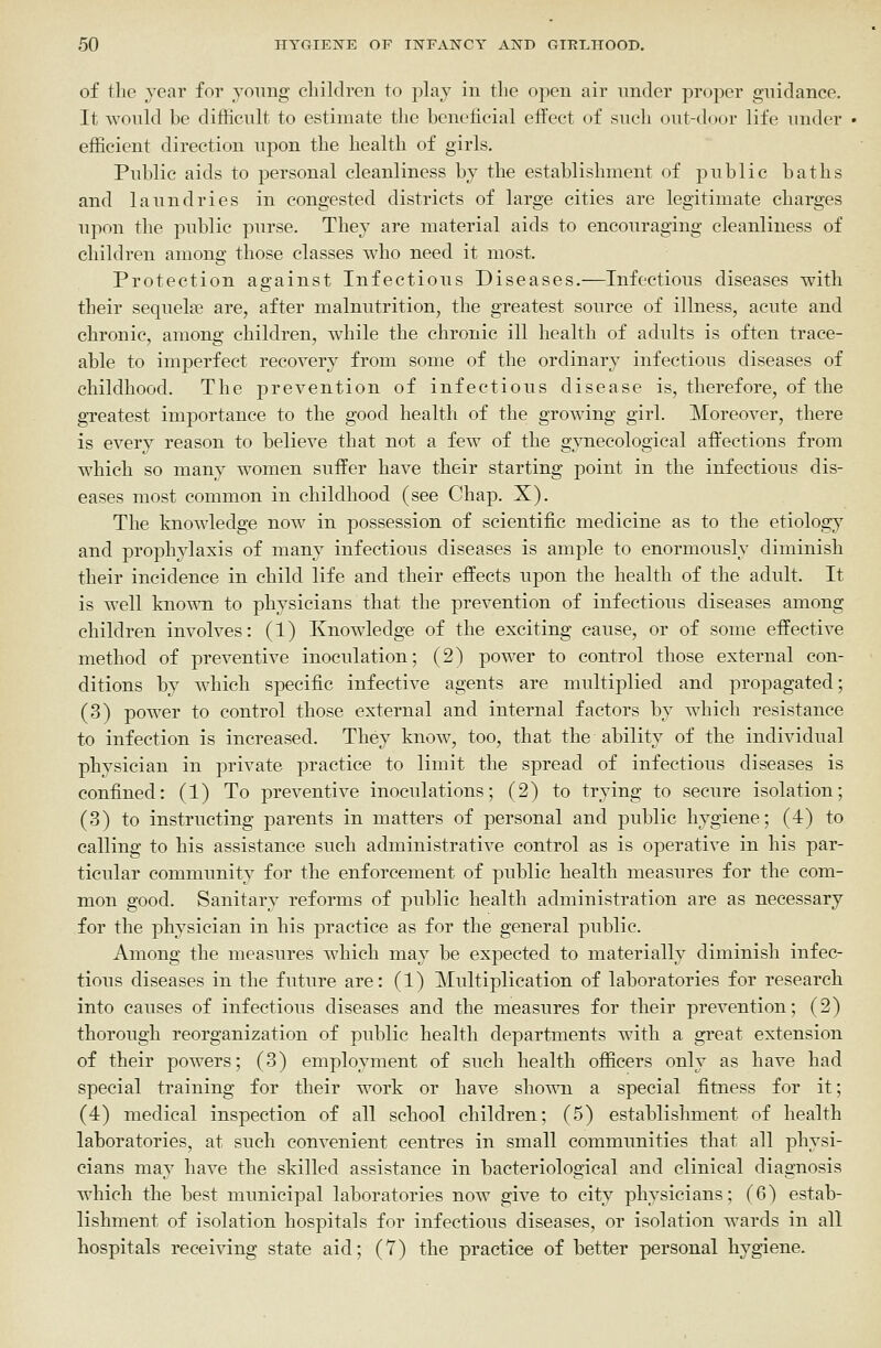 of the year for joimg children to play in the open air under proper guidance. It would be difficult to estimate the beneficial effect of such out-door life luider efficient direction upon the health of girls. Public aids to personal cleanliness by the establishment of public baths and laundries in congested districts of large cities are legitimate charges upon the public purse. They are material aids to encouraging cleanliness of children among those classes who need it most. Protection against Infectious Diseases.—Infectious diseases with their sequelae are, after malnutrition, the greatest source of illness, acute and chronic, among children, while the chronic ill health of adults is often trace- able to imperfect recovery from some of the ordinary infectious diseases of childhood. The prevention of infectious disease is, therefore, of the gTcatest imjDortance to the good health of the growing girl. Moreover, there is every reason to believe that not a few of the gynecological affections from which so many women suffer have their starting point in the infectious dis- eases most common in childhood (see Chap. X). The knowledge now in possession of scientific medicine as to the etiology and prophylaxis of many infectious diseases is ample to enormously diminish their incidence in child life and their effects upon the health of the adult. It is well known to physicians that the prevention of infectious diseases among children involves: (1) Knowledge of the exciting cause, or of some effective method of preventive inoculation; (2) power to control those external con- ditions by which sjDCcific infective agents are multiplied and propagated; (3) power to control those external and internal factors by which resistance to infection is increased. They know, too, that the ability of the individual phvsician in private practice to limit the spread of infectious diseases is confined: (1) To preventive inoculations; (2) to trying to secure isolation; (3) to instructing parents in matters of personal and public hygiene; (4) to calling to his assistance such administrative control as is operative in his par- ticular community for the enforcement of public health measures for the com- mon good. Sanitary reforms of public health administration are as necessary for the physician in his practice as for the general public. Among the measures which may be expected to materially diminish infec- tious diseases in the future are: (1) Multiplication of laboratories for research into causes of infectious diseases and the measures for their prevention; (2) thorough reorganization of public health departments with a great extension of their powers; (3) employment of such health officers only as have had special training for their work or have shown a special fitness for it; (4) medical inspection of all school children; (5) establishment of health laboratories, at such convenient centres in small communities that all physi- cians may have the skilled assistance in bacteriological and clinical diagnosis which the best municipal laboratories now give to city physicians; (6) estab- lishment of isolation hospitals for infectious diseases, or isolation wards in all hospitals receiving state aid; (7) the practice of better personal hygiene.