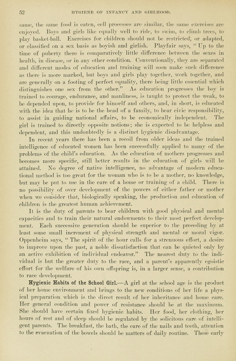 same, the same food is eaten, cell processes arc similar, tlie same exercises are enjoyed. Boys and girls like equally well to ride, to swim, to climb trees, to play basket-ball. Exercises for children should not be restricted, or adapted, or classified on a sex basis as boyish and girlish. Playfair says,  Up to the time of puberty there is comparatively little difference between the sexes in health, in disease, or in any other condition. Conventionally, they are separated and different modes of education and training wall soon make such difference as there is more marked, but boys and girls play together, w^ork together, and are generally on a footing of perfect equality, there being little essential which distinguishes one sex- from the other. As education progresses the boy is trained to courage, endurance, and manliness, is taught to protect the weak, to be depended upon, to provide for himself and others, and, in short, is educated with the idea that he is to be the head of a family, to bear civic responsibility, to assist in guiding national affairs, to be economically independent. The girl is trained to directly opposite notions; she is expected to be helpless and dependent, and this undoubtedly is a distinct hygienic disadvantage. In recent years there has been a recoil from older ideas and the trained intelligence of educated women has been successfully applied to many of the problems of the child's education. As the education of mothers progresses and becomes more specific, still better results in the education of girls will be attained. ISTo degree of native intelligence, no advantage of modern educa- tional method is too great for the woman who is to be a mother, no knowledge, but may be put to use in the care of a home or training of a child. There is no possibility of over development of the powers of either father or mother when we consider that, biologically speaking, the production and education of children is the greatest human achievement. It is the duty of parents to bear children with good physical and mental capacities and to train their natural endowments to their most perfect develop- ment. Each successive generation should be superior to the preceding by at least some small increment of physical strength and mental or moral vigor. Oppenheim says,  The spirit of the hour calls for a strenuous effort, a desire to improve upon the past, a noble dissatisfaction that can be quieted only by an active exhibition of individual endeavor. The nearest duty to the indi- vidual is but the greater duty to the race, and a parent's apparently egoistic effort for the welfare of his own offspring is, in a larger sense, a contribution to race' development. Hygienic Habits of the School Girl.—A girl at the school age is the product of her home environment and brings to the new conditions of her life a phys- ical preparation which is the direct result of her inheritance and home care. Her general condition and power of resistance should be at the maximum. She should have certain fixed hygienic habits. Her food, her clothing, her hours of rest and of sleep should be regulated by the solicitous care of intelli- gent parents. The breakfast, the bath, the care of the nails and teeth, attention to the evacuation of the bowels should be matters of daily routine. These early