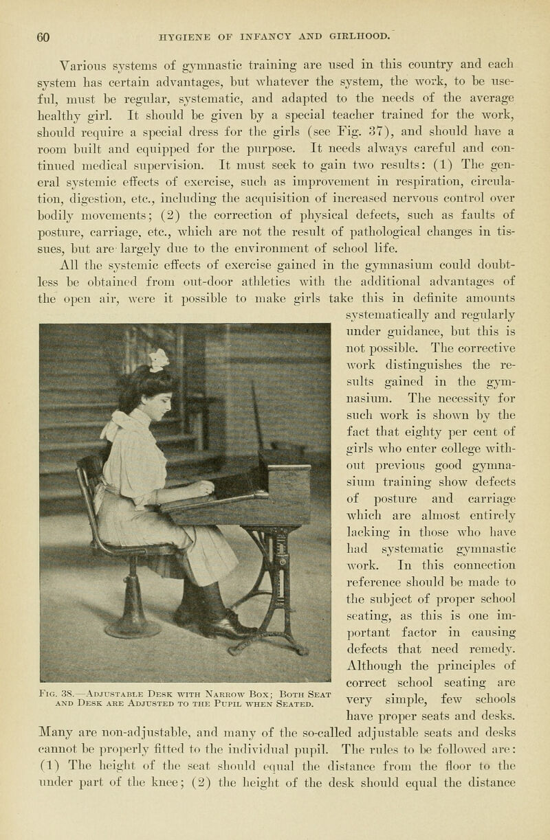 Various systems of gymnastic training are used in this country and each system has certain advantages, but whatever the system, the work, to be use- ful, must be regular, systematic, and adapted to the needs of the average healthy girl. It should he given by a special teacher trained for the work, should require a special dress for the girls (see Fig. 37), and should have a room built and equipped for the purpose. It needs always careful and con- tinued medical supervision. It must seek to gain two results: (1) The gen- eral systemic effects of exercise, such as improvement in respiration, circula- tion, digestion, etc., including the acquisition of increased nervous control over bodily movements; (2) the correction of physical defects, such as faults of posture, carriage, etc., which are not the result of pathological changes in tis- sues, but are largely due to the environment of school life. All the systemic effects of exercise gained in the gymnasium could doubt- less be obtained from out-door athletics with the additional advantages of the open air, were it possible to make girls take this in definite amounts systematically and regularly under guidance, but this is not possible. The corrective work distinguishes the re- sults gained in the gym- nasium. The necessity for such work is shown by the fact that eighty per cent of girls who enter college with- out previous good gymna- sium training show defects of posture and carriage which are almost entirely lacking in those who have had systematic gymnastic work. In this connection reference should be made to the subject of proper school seating, as this is one im- portant factor in causing defects that need remedy. Although the principles of correct school seating are Fig. 38.—Adjustable Desk with Narrow Box; Both Seat ^ray,^ aiiTi-nla -fpTo- cplinol^ AND Desk are Adjusted to the Pupil when Seated. very Simple, lew scuuoib have proper seats and desks. Many are non-adjustable, and many of the so-called adjustable seats and desks cannot be properly fitted to the individual pupil. The rules to be followed are: (1) The height of the seat should equal the distance from the floor to the under part of the knee; (2) the height of the desk should equal the distance ■■ V ^Hp ^^ '^^I^^^I^IB ■ ^^^^^^^^f ^ .-.r. M Ks P m ■^■p ^fk '----r-^ ^ m w M ■ r^- ^^3 ^