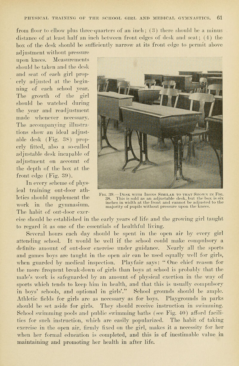from floor to elbow plus tliree-quarters of an inch; (3) there should be a minus distance of at least half an inch between front edges of desk and seat; (4) the box of the desk should be sufficiently narrow at its front edge to permit above adjustment without pressure upon knees. Measurements should be taken and the desk and seat of each girl prop- erly adjusted at the begin- ning of each school year. The growth of the girl should be watched during the year and readjustment made whenever necessary. The accompanying illustra- tions show an ideal adjust- able desk (Fig. 38) prop- erly fitted, also a so-called adjustable desk incapable of adjustment on account of the depth of the box at the front edge (Fig. 39). In every scheme of phys- ical training out-door ath- letics should supplement the work in the gymnasium. The habit of out-door exer- cise should be established in the early years of life and the growing girl taught to regard it as one of the essentials of healthful living. Several hours each day should be spent in the open air by every girl attending school. It would be well if the school could make compulsory a definite amount of out-door exercise under guidance. Nearly all the sports and games boys are taught in the open air can be used equally well for girls, when guarded by medical inspection. Playfair says:  One chief reason for the more frequent break-down of girls than boys at school is probably that the male's work is safeguarded by an amount of physical exertion in the way of sports which tends to keep him in health, and that this is usually compulsory in boys' schools, and optional in girls'. School grounds should be ample. Athletic fields for girls are as necessary as for boys. Playgrounds in parks should be set aside for girls. They should receive instruction in swimming. School swimming pools and public swimming baths (see Fig. 40) afford facili- ties for such instruction, which are easily popularized. The habit of taking exercise in the open air, firmly fixed on the girl, makes it a necessity for her when her formal education is completed, and this is of inestimable valiie in maintaining and promoting her health in after life. 1m. -Desk with Irons Similar to that Sitoavn in Fig. This is sold as an adjustable desk, but the box is six inches in width at the front and cannot be adjusted to the majority of pupils without pressure upon the knees. 38