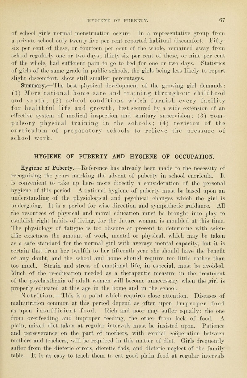 of school girls normal menstruation occurs. In a representative group from a private school only twenty-five per cent reported habitual discomfort. Fifty- six per cent of these, or fourteen per cent of the whole, remained away from school regularly one or two days; thirty-six per cent of these, or nine per cent of the whole, had sufficient pain to go to bed for one or two days. Statistics of girls of the same grade in public schools, the girls being less likely to report slight discomfort, show still smaller percentages. Summary.-—The best physical development of the growing girl demands: (1) More rational home care and training throughout childhood and youth; (2) school conditions which furnish every facility for healthful life and growth, best secured by a wide extension of an effective system of medical inspection and sanitary supervision; (3) com- pulsory physical training in the schools ; (4) revision of the curriculum of preparatory schools to relieve the pressure of school work. HYGIENE OF PUBERTY AND HYGIENE OF OCCUPATION. Hygiene of Puberty.-—Reference has already been made to the necessity of recognizing the years marking the advent of puberty in school curricula. It is convenient to take up here more directly a consideration of the personal hygiene of this period. A rational hygiene of puberty must be based upon an understanding of the physiological and psychical changes which the girl is undergoing. It is a period for wise direction and sympathetic guidance. All the resources of physical and moral education must be brought into play to establish right habits of living, for the future woman is moulded at this time. The physiology of fatigue is too obscure at present to determine with scien- tific exactness the amount of work, mental or physical, which may be taken as a safe standard for the normal girl with average mental capacity, but it is certain that from her twelfth to her fifteenth year she should have the benefit of any doubt, and the school and home should require too little rather than too much. Strain and stress of emotional life, in especial, must be avoided. Much of the re-education needed as a therapeutic measure in the treatment of the psychasthenia of adult women will become unnecessary when the girl is properly educated at this age in the home and in the school. ITutrition.—This is a point which requires close attention. Diseases of malnutrition common at this period depend as often upon improper food as upon insufficient food. Rich and poor may suffer equally; the one from overfeeding and improper feeding, the other from lack of food. A plain, mixed diet taken at regular intervals must be insisted upon. Patience and perseverance on the part of mothers, with cordial cooperation between mothers and teachers, will be required in this matter of diet. Girls frequently suffer from the dietetic errors, dietetic fads, and dietetic neglect of the family table. It is as easy to teach them to eat good plain food at regular intervals