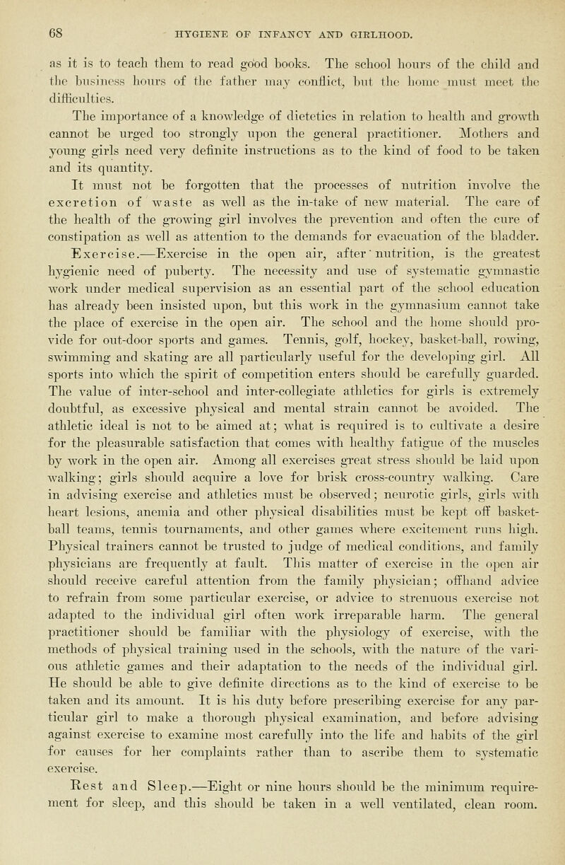 as it is to teach them to read good books. The school hours of the child and the business hours of the father may conflict, but the home must meet the difficulties. The importance of a knowledge of dietetics in relation to health and gTowth cannot be urged too strongly upon the general practitioner. Mothers and young girls need very definite instructions as to the kind of food to be taken and its quantity. It must not be forgotten that the processes of nutrition involve the excretion of waste as well as the in-take of new material. The care of the health of the growing girl involves the prevention and often the cure of constipation as well as attention to the demands for evacuation of the bladder. Exercise.—Exercise in the open air, after' nutrition, is the greatest hygienic need of puberty. The necessity and use of systematic gymnastic work under medical supervision as an essential part of the school education has already been insisted upon, but this work in the gymnasium cannot take the place of exercise in the open air. The school and the home should pro- vide for out-door sj)orts and games. Tennis, golf, hockey, basket-ball, rowing, swimming and skating are all particiilarly useful for the developing girl. All sports into which the spirit of competition enters should be carefully guarded. The value of inter-school and inter-collegiate athletics for girls is extremely doubtful, as excessive physical and mental strain cannot be avoided. The athletic ideal is not to be aimed at; what is required is to cultivate a desire for the pleasurable satisfaction that comes with healthy fatigue of the muscles by work in the open air. Among all exercises great stress should be laid upon walking; girls should acquire a love for brisk cross-country walking. Care in advising exercise and athletics must be observed; neurotic girls, girls with heart lesions, anemia and other physical disabilities must be kept off basket- ball teams, tennis tournaments, and other games where excitement runs high. Physical trainers cannot be trusted to judge of medical conditions, and family physicians are frequently at fault. This matter of exercise in the open air should receive careful attention from the family physician; offhand advice to refrain from some particular exercise, or advice to strenuous exercise not adapted to the individual girl often work irreparable harm. The general practitioner should be familiar with the physiology of exercise, with the methods of physical training used in the schools, with the nature of the vari- ous athletic games and their adaptation to the needs of the individual girl. He should be able to give definite directions as to the kind of exercise to be taken and its amount. It is his duty before prescribing exercise for any par- ticular girl to make a thorough physical examination, and before advising against exercise to examine most carefully into the life and habits of the girl for causes for her complaints rather than to ascribe them to systematic exercise. Rest and Sleep.—Eight or nine hours should be the minimum require- ment for sleep, and this should be taken in a w^ell ventilated, clean room.