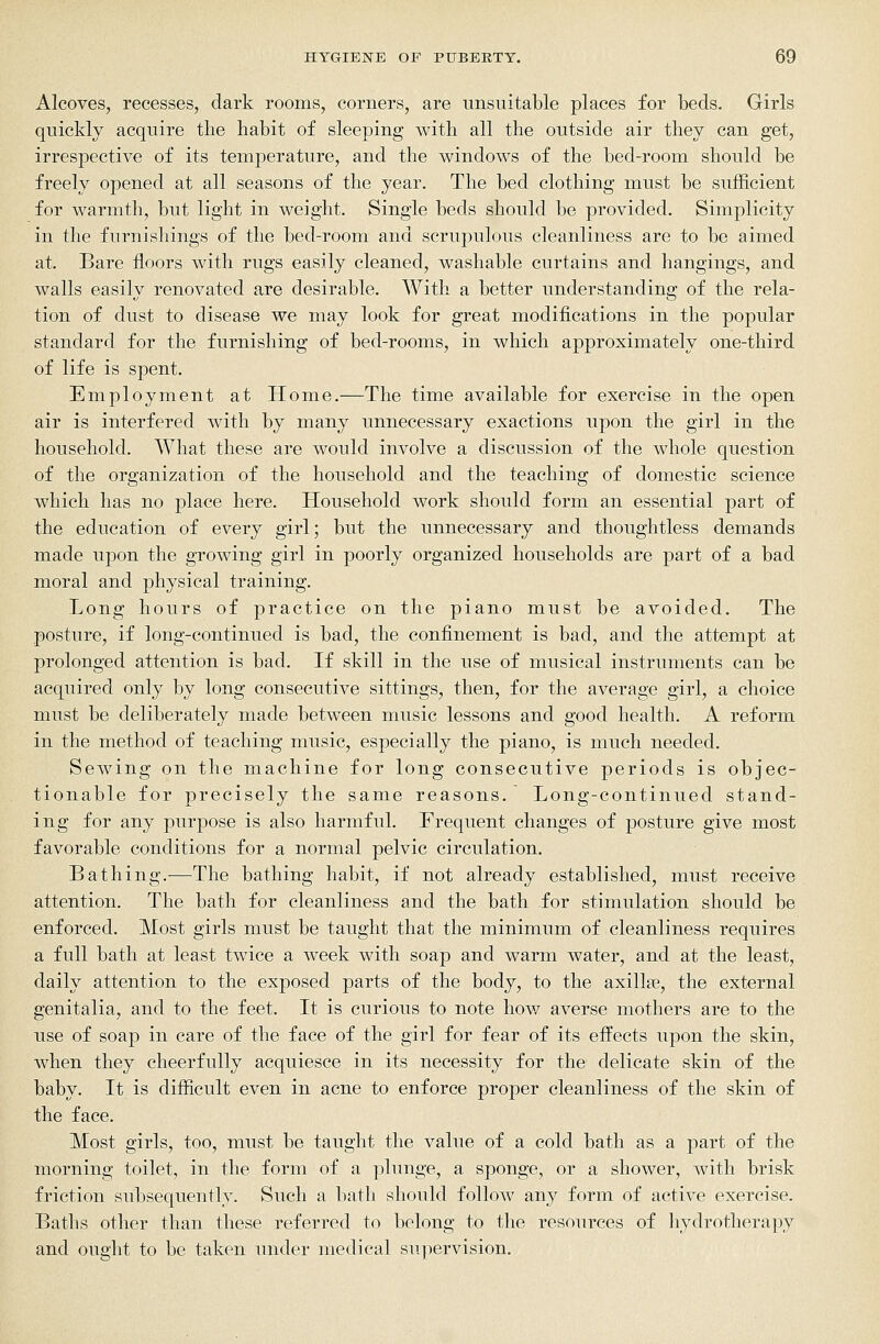 Alcoves, recesses, dark rooms, corners, are unsuitable places for beds. Girls quickly acquire the habit of sleeping with all the outside air they can get, irrespective of its temperature, and the windows of the bed-room should be freely opened at all seasons of the year. The bed clothing must be sufficient for warmth, but light in weight. Single beds should be provided. Simplicity in the furnishings of the bed-room and scrupulous cleanliness are to be aimed at. Bare floors with rugs easily cleaned, washable curtains and hangings, and walls easily renovated are desirable. With a better understanding of the rela- tion of dust to disease we may look for great modifications in the popular standard for the furnishing of bed-rooms, in which approximately one-third of life is spent. Employment at Home.—The time available for exercise in the open air is interfered with by many unnecessary exactions upon the girl in the household. What these are would involve a discussion of the whole question of the organization of the household and the teaching of domestic science which has no place here. Household work should form an essential part of the education of every girl; but the unnecessary and thoughtless demands made upon the growing girl in poorly organized households are part of a bad moral and physical training. Long hours of practice on the piano must be avoided. The posture, if long-continued is bad, the confinement is bad, and the attempt at prolonged attention is bad. If skill in the use of musical instruments can be acquired only by long consecutive sittings, then, for the average girl, a choice must be deliberately made between music lessons and good health. A reform in the method of teaching music, especially the piano, is much needed. Sewing on the machine for long consecutive periods is objec- tionable for precisely the same reasons. Long-continued stand- ing for any purpose is also harmful. Frequent changes of posture give most favorable conditions for a normal pelvic circulation. Bathing.—The bathing habit, if not already established, must receive attention. The bath for cleanliness and the bath for stimulation should be enforced. Most girls must be taught that the minimum of cleanliness requires a full bath at least twice a week with soap and warm water, and at the least, daily attention to the exposed parts of the body, to the axillae, the external genitalia, and to the feet. It is curious to note hov/ averse mothers are to the use of soap in care of the face of the girl for fear of its effects upon the skin, when they cheerfully acquiesce in its necessity for the delicate skin of the baby. It is difficult even in acne to enforce proper cleanliness of the skin of the face. Most girls, too, must be taught the value of a cold bath as a part of the morning toilet, in the form of a plunge, a sponge, or a shower, with brisk friction subsequently. Such a bath should follow any form of active exercise. Baths other than these referred to belong to the resources of hydrotherapy and ought to be taken under medical supervision.