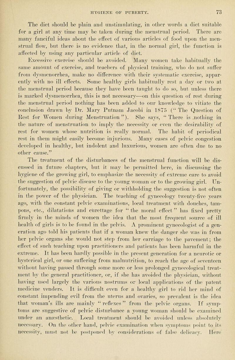 The diet should be plain and unstinmlating, in other words a diet suitable for a girl at any time may be taken during the menstrual period. There are many fanciful ideas about the effect of various articles of food upon the men- strual flow, but there is no evidence that, in the normal girl, the function is affected by using any particular article of diet. Excessive exercise should be avoided. Many women take habitually the same amount of exercise, and teachers of physical training, who do not suffer from dysmenorrhea, make no difference with their systematic exercise, appar- ently with no ill effects. Some healthy girls habitually rest a day or two at the menstrual period because they have been taught to do so, but unless there is marked dysmenorrhea, this is not necessary—on this question of rest during the menstrual period nothing has been added to our knowledge to vitiate the conclusion drawn by Dr. Mary Putnam Jacobi in 1875 ( The Question of Rest for Women during Menstruation ). She says,  There is .nothing in the nature of menstruation to imply the necessity or even the desirability of rest for women whose nutrition is really normal. The habit of periodical rest in them might easily become injurious. Many cases of pelvic congestion developed in healthy, but indolent and luxurious, women are often due to no other cause. The treatment of the disturbances of the menstrual function will be dis- cussed in future chapters, but it may be permitted here, in discussing the hygiene of the growing girl, to emphasize the necessity of extreme care to avoid the suggestion of pelvic disease to the young woman or to the growing girl. Un- fortunately, the possibility of giving or withholding the suggestion is not often in the power of the physician. The teaching of gynecology twenty-five years ago, with the constant pelvic examinations, local treatment with douches, tam- pons, etc., dilatations and curettage for  the moral effect  has fixed pretty firmly in the minds of women the idea that the most frequent source of ill health of girls is to be found in the pelvis. A prominent gynecologist of a gen- eration ago told his patients that if a woman knew the danger she was in from her pelvic organs she would not step from her carriage to the pavement; the effect of such teaching upon practitioners and patients has been harmful in the extreme. It has been hardly possible in the present generation for a neurotic or hysterical girl, or one suffering from malnutrition, to reach the age of seventeen without having passed through some more or less prolonged gynecological treat- ment by the general practitioner, or, if she has avoided the physician, without having used largely the various nostrums or local applications of the patent medicine venders. It is difficult even for a healthy girl to rid her mind of constant impending evil from the uterus and ovaries, so prevalent is the idea that woman's ills are mainly  reflexes  from the pelvic organs. If symp- toms are suggestive of pelvic disturbance a young woman should be examined under an anaesthetic. Local treatment should be avoided unless absolutely necessar3^ On the other hand, pelvic examination when symptoms point to its necessity, must not be postponed by considerations of false delicacy. Here
