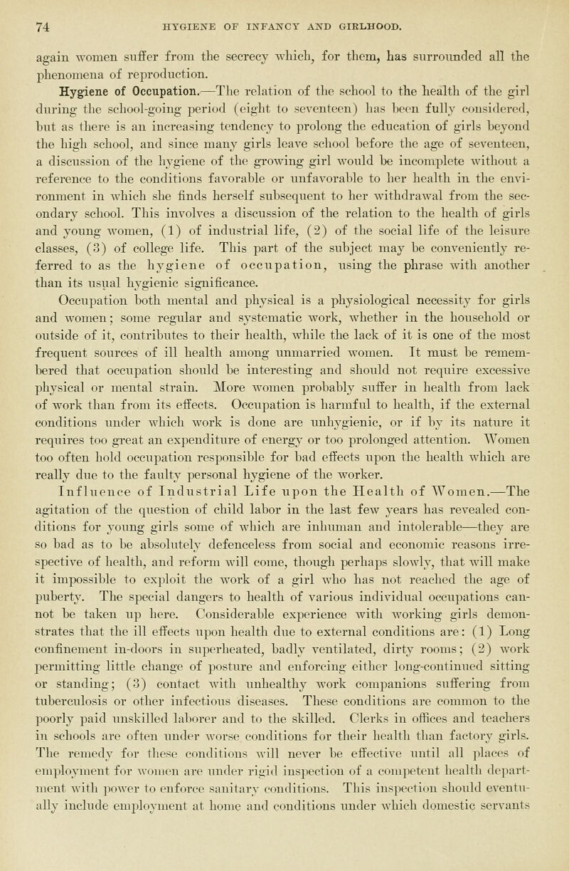 again women suffer from the secrecy wliicb^ for them, has surrounded all the phenomena of reproduction. Hygiene of Occupation.—The relation of the school to the health of the girl during the school-going period (eight to seventeen) has been fully considered, hut as there is an increasing tendency to prolong the education of girls beyond the high school, and since many girls leave school before the age of seventeen, a discussion of the hygiene of the growing girl would be incomplete without a reference to the conditions favorable or unfavorable to her health in the envi- ronment in which she finds herself subsequent to her withdrawal from the sec- ondary school. This involves a discussion of the relation to the health of girls and young women, (1) of industrial life, (2) of the social life of the leisure classes, (3) of college life. This part of the subject may be conveniently re- ferred to as the hygiene of occupation, using the phrase with another than its usual hygienic significance. Occupation both mental and physical is a physiological necessity for girls and women; some regular and systematic work, whether in the household or outside of it, contributes to their health, while the lack of it is one of the most frequent sources of ill health among unmarried women. It must be remem- bered that occupation should be interesting and should not require excessive physical or mental strain. More women probably suffer in health from lack of work than from its effects. Occupation is harmful to health, if the external conditions under which work is done are unhygienic, or if by its nature it requires too great an expenditure of energy or too prolonged attention. Women too often hold occupation responsible for bad effects upon the health w^hich are really due to the faulty personal hygiene of the worker. Influence of Industrial Life upon the Health of Women.—The agitation of the question of child labor in the last few years has revealed con- ditions for young girls some of which are inhuman and intolerable—they are so bad as to be absolutely defenceless from social and economic reasons irre- spective of health, and reform will come, though perhaps slowly, that will make it impossible to exploit the work of a girl who has not reached the age of puberty. The special dangers to health of various individual occupations can- not be taken up here. Considerable experience with working girls demon- strates that the ill effects upon health due to external conditions are: (1) Long confinement in-doors in superheated, badly ventilated, dirty rooms; (2) work permitting little change of posture and enforcing either long-continued sitting or standing; (3) contact with unhealthy work companions suffering from tuberculosis or other infectious diseases. These conditions are common to the poorly paid unskilled laborer and to the skilled. Clerks in offices and teachers in schools are often under worse conditions for their health than factory girls. The remedy for these conditions will never be effective until all places of employment for women are under rigid inspection of a competent health depart- ment with power to enforce sanitary conditions. This inspection should eventu- ally include employment at home and conditions under which domestic servants