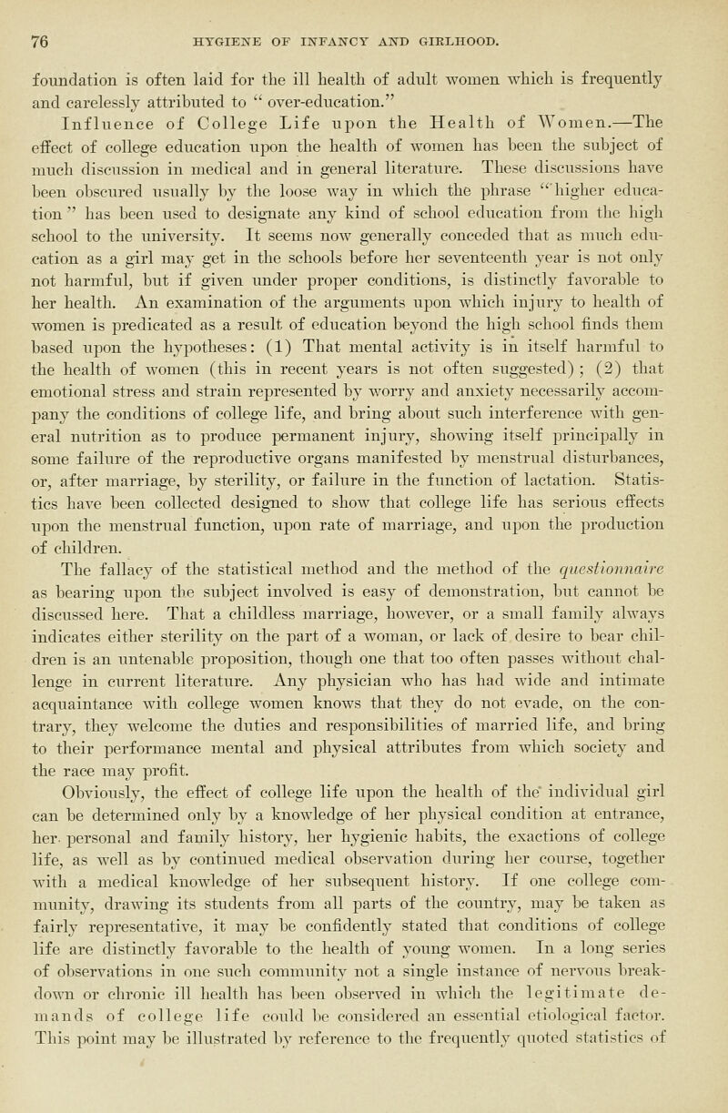 foundation is often laid for the ill health of adult women which is frequently and carelessly attributed to '* over-education. Influence of College Life ui)on the Health of Women.—The effect of college education upon the health of women has been the subject of much discussion in medical and in general literature. These discussions have been obscured usually by the loose way in which the phrase 'higher educa- tion  has been used to desig-nate any kind of school education from the high school to the university. It seems now generally conceded that as much edu- cation as a girl may get in the schools before her seventeenth year is not only not harmful, but if given under proper conditions, is distinctly favorable to her health. An examination of the arguments upon which injury to health of women is predicated as a result of education beyond the high school finds them based upon the hypotheses: (1) That mental activity is in itself harmful to the health of women (this in recent years is not often suggested) ; (2) that emotional stress and strain represented by worry and anxiety necessarily accom- pany the conditions of college life, and bring about such interference with gen- eral nutrition as to produce permanent injury, showing itself principally in some failure of the reproductive organs manifested by menstrual disturbances, or, after marriage, by sterility, or failure in the function of lactation. Statis- tics have been collected designed to show that college life has serious effects upon the menstrual function, upon rate of marriage, and upon the production of children. The fallacy of the statistical method and the method of the questionnaire as bearing upon the subject involved is easy of demonstration, but cannot be discussed here. That a childless marriage, however, or a small family always indicates either sterility on the part of a woman, or lack of desire to bear chil- dren is an untenable proposition, though one that too often passes without chal- lenge in current literature. Any physician who has had wide and intimate acquaintance with college women knows that they do not evade, on the con- trary, they welcome the duties and responsibilities of married life, and bring to their performance mental and physical attributes from which society and the race may profit. Obviously, the effect of college life upon the health of the individual girl can be determined only by a knowledge of her physical condition at entrance, her- personal and family history, her hygienic habits, the exactions of college life, as well as by continued medical observation during her course, together with a medical knowledge of her subsequent history. If one college com- munity, drawing its students from all parts of the country, may be taken as fairly representative, it may be confidently stated that conditions of college life are distinctly favorable to the health of young women. In a long series of observations in one such community not a single instance of nervous break- down or chronic ill health has been observed in which the legitimate de- mands of college life could be considered an essential etiological factor. This point may be illustrated by reference to the frequently quoted statistics of