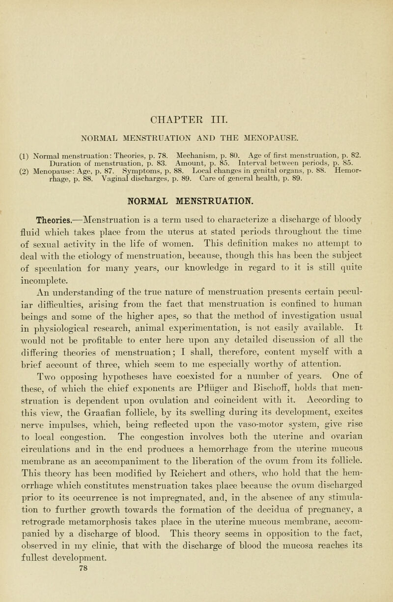 CHAPTER III. NORMAL MENSTRUATION AND THE MENOPAUSE. (1) Normal menstruation: Theories, p. 78. Mechanism, p. 80. Age of first menstruation, p. 82. Duration of menstruation, p. 83. Amount, p. 85. Interval between periods, p. 85. (2) Menopause: Age, p. 87. SjTiiptoms, p. 88. Local changes in genital organs, p. 88. Hemor- rhage, p. 88. Vaginal discharges, p. 89. Care of general health, p. 89. NORMAL MENSTRUATION. Theories.—Menstruation is a term used to characterize a discharge of bloody fluid which takes place from the uterus at stated periods throughout the time of sexual activity in the life of women. This definition makes no attempt to deal with the etiology of menstruation, because, though this has been the subject of speculation for many years, our knowledge in regard to it is still quite incomplete. An understanding of the true nature of menstruation presents certain pecul- iar difficulties, arising from the fact that menstruation is confined to human beings and some of the higher apes, so that the method of investigation usual in physiological research, animal experimentation, is not easily available. It would not be profitable to enter here upon any detailed discussion of all the differing theories of menstruation; I shall, therefore, content myself with a brief account of three, which seem to me especially worthy of attention. Two opposing hypotheses have coexisted for a number of years. One of these, of which the chief exponents are Pfliiger and Bischoff, holds that men- struation is dependent upon ovulation and coincident with it. According to this view, the Graafian follicle, by its swelling during its development, excites nerve impulses, which, being reflected upon the vaso-motor system, give rise to local congestion. The congestion involves both the uterine and ovarian circulations and in the end produces a hemorrhage from the uterine mucous membrane as an accompaniment to the liberation of the ovum from its follicle. This theory has been modified by Reichert and others, who hold that the hem- orrhage which constitutes menstruation takes place because the ovum discharged prior to its occurrence is not impregnated, and, in the absence of any stimula- tion to further gTowth towards the formation of the decidua of pregnancy, a retrograde metamorphosis takes place in the uterine mucous membrane, accom- panied by a discharge of blood. This theory seems in opposition to the fact, observed in my clinic, that with the discharge of blood the mucosa reaches its fullest development.