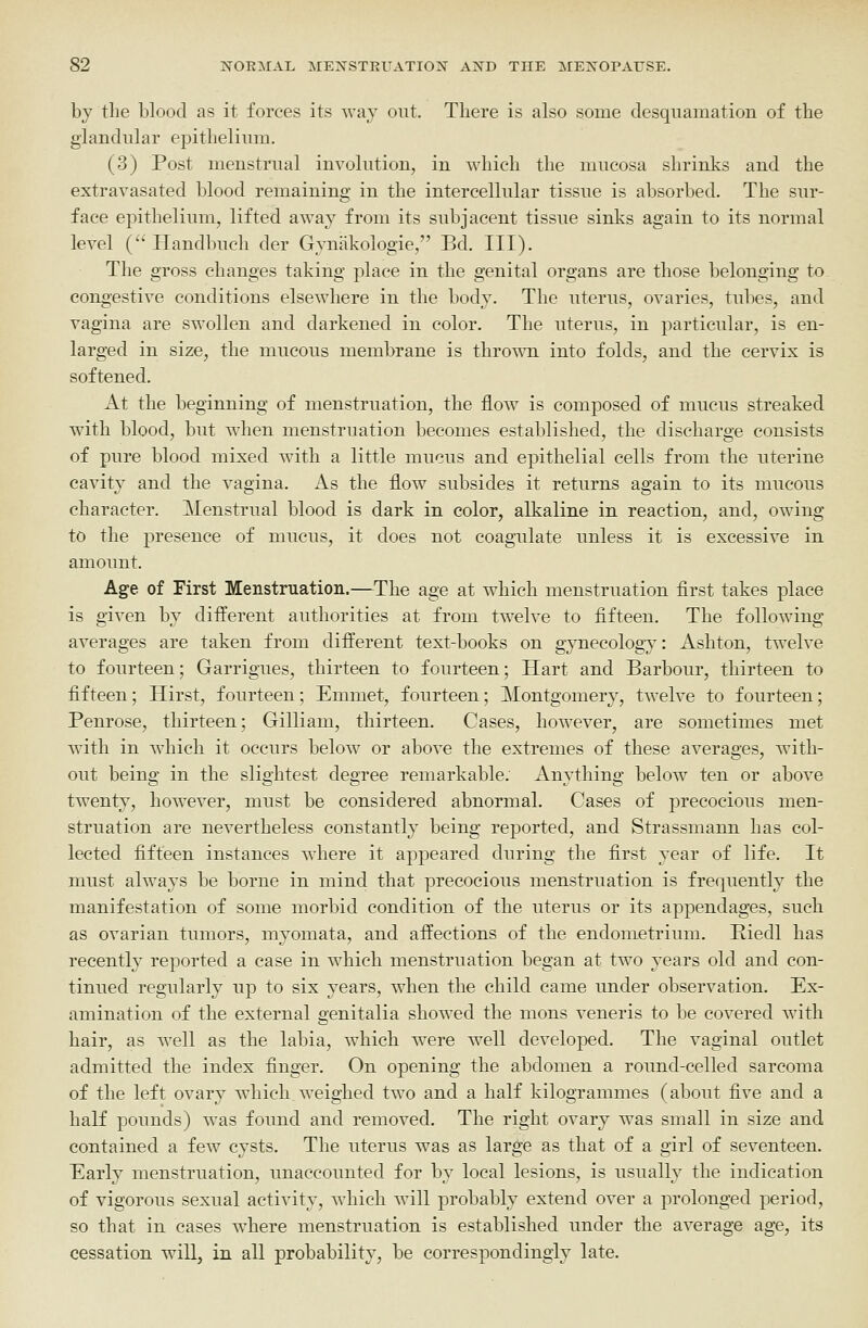 by the blood as it forces its way out. There is also some desquamation of the glandular epithelium. (3) Post menstrual involution, in which the mucosa shrinks and the extravasated blood remaining in the intercellular tissue is absorbed. The sur- face epithelium, lifted awaj from its subjacent tissue sinks again to its normal level (Handbuch der Gynakologie, Bd. III). The gross changes taking place in the genital organs are those belonging to congestive conditions elsewhere in the body. The uterus, ovaries, tubes, and vagina are swollen and darkened in color. The uterus, in particular, is en- larged in size, the mucous membrane is thro^^^l into folds, and the cervix is softened. At the beginning of menstruation, the flow is composed of mucus streaked with blood, but when menstruation becomes established, the discharge consists of pure blood mixed with a little mucus and epithelial cells from the nterine cavity and the vagina. As the flow subsides it returns again to its mucous character. Menstrual blood is dark in color, alkaline in reaction, and, owing to the presence of mucus, it does not coagulate unless it is excessive in amount. Age of First Menstruation.—The age at which menstruation first takes place is given by difi^erent authorities at from twelve to fifteen. The following averages are taken from different text-books on gjTiecology: Ashton, twelve to fourteen; Garrigues, thirteen to fourteen; Hart and Barbour, thirteen to fifteen; Hirst, fourteen; Emmet, fourteen; Montgomery, twelve to fourteen; Penrose, thirteen; Gilliam, thirteen. Cases, however, are sometimes met with in which it occurs below or above the extremes of these averages, with- out being in the slightest degree remarkable. Anything below ten or above twenty, however, must be considered abnormal. Cases of precocious men- struation are nevertheless constantly being reported, and Strassmann has col- lected fifteen instances where it appeared during the first year of life. It must always be borne in mind that precocious menstruation is frequently the manifestation of some morbid condition of the uterus or its appendages, such as ovarian tumors, myomata, and affections of the endometrium. Kiedl has recently reported a case in which menstruation began at two years old and con- tinued regularly up to six years, when the child came under observation. Ex- amination of the external genitalia showed the mons veneris to be covered with hair, as well as the labia, which were well developed. The vaginal outlet admitted the index finger. On opening the abdomen a round-celled sarcoma of the left ovary which weighed two and a half kilogrammes (about five and a haK pounds) was found and removed. The right ovary was small in size and contained a few cysts. The uterus was as large as that of a girl of seventeen. Early menstruation, unaccounted for by local lesions, is usually the indication of vigorous sexual activity, which will probably extend over a prolonged period, so that in cases where menstruation is established under the average age, its cessation will, in all probability, be correspondingly late.