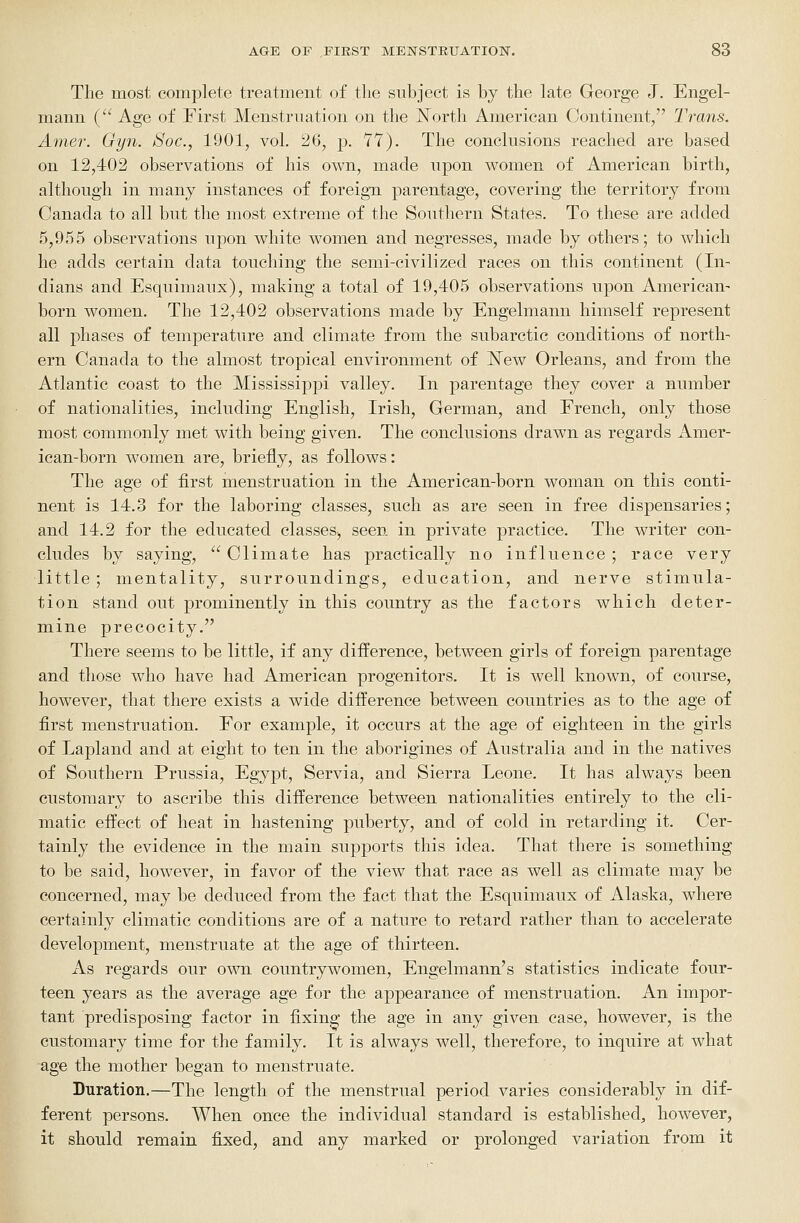 The most complete treatment of the subject is by the late George J. Engel- mann ( Age of First Menstruation on the !North American Continent, Trans. Amer. Gyn. Soc, 1901, vol. 26, p. 77). The conclusions reached are based on 12,402 observations of his own, made upon women of American birth, although in many instances of foreign parentage, covering the territory from Canada to all but the most extreme of the Southern States. To these are added 5,955 observations upon white women and negresses, made by others; to which he adds certain data touching the semi-civilized races on this continent (In- dians and Esquimaux), making a total of 19,405 observations upon American- born women. The 12,402 observations made by Engelmann himself represent all phases of temperature and climate from the subarctic conditions of north- ern Canada to the almost tropical environment of jSTew Orleans, and from the Atlantic coast to the Mississippi valley. In parentage they cover a number of nationalities, including English, Irish, German, and Erench, only those most commonly met with being given. The conclusions drawn as regards Amer- ican-born women are, briefly, as follows: The age of first menstruation in the American-born woman on this conti- nent is 14.3 for the laboring classes, such as are seen in free dispensaries; and 14.2 for the educated classes, seen in private practice. The writer con- cludes by saying,  Climate has practically no influence ; race very little ; mentality, surroundings, education, and nerve stimula- tion stand out prominently in this country as the factors which deter- mine precocity. There seems to be little, if any difference, between girls of foreign parentage and those who have had American progenitors. It is well known, of course, however, that there exists a wide difference between countries as to the age of first menstruation. Eor example, it occurs at the age of eighteen in the girls of Lapland and at eight to ten in the aborigines of Australia and in the natives of Southern Prussia, Egypt, Servia, and Sierra Leone. It has always been customary to ascribe this difference between nationalities entirely to the cli- matic effect of heat in hastening puberty, and of cold in retarding it. Cer- tainly the evidence in the main supports this idea. That there is something to be said, however, in favor of the view that race as well as climate may be concerned, may be deduced from the fact that the Esquimaux of Alaska, where certainly climatic conditions are of a nature to retard rather than to accelerate development, menstruate at the age of thirteen. xis regards our own countrywomen, Engelmann's statistics indicate four- teen years as the average age for the appearance of menstruation. An impor- tant predisposing factor in fixing the age in any given case, however, is the customary time for the family. It is always well, therefore, to inquire at what age the mother began to menstruate. Duration.—The length of the menstrual period varies considerably in dif- ferent persons. When once the individual standard is established, however, it should remain fixed, and any marked or prolonged variation from it