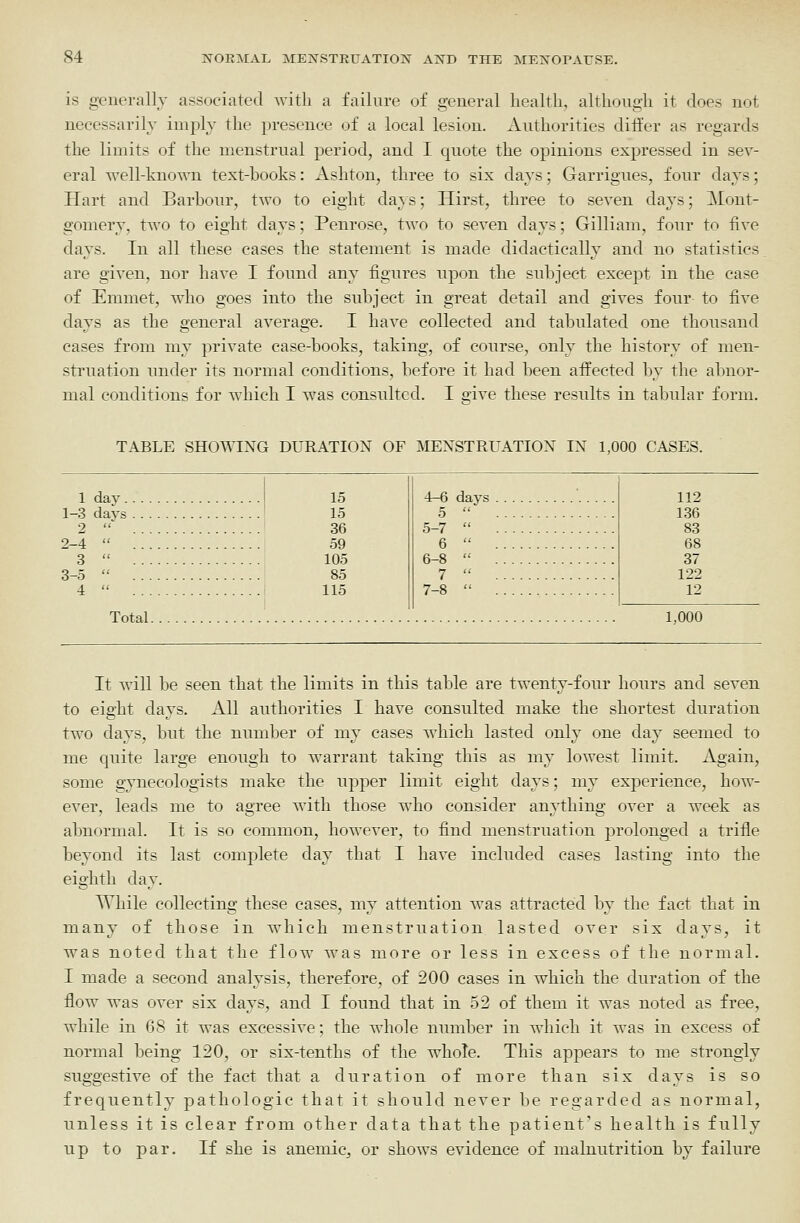 is generally associated Avitli a failure of general health, although it does uot necessarily imply the presence of a local lesion. Authorities differ as regards the limits of the menstrual period, and I quote the opinions expressed in sev- eral well-kno^^-n text-books: Ashton, three to six days; Garrigues, four days; Hart and Barbour, two to eight days; Hirst, three to seven days; Mont- gomery, two to eight days; Penrose, two to seven days; Gilliam, four to five days. In all these cases the statement is made didactically and no statistics are given, nor have I found any figures npon the subject except in the case of Emmet, who goes into the subject in great detail and gives four to five days as the general average. I have collected and tabulated one thousand cases from my private case-books, taking, of course, only the history of men- struation under its normal conditions, before it had been affected by the abnor- mal conditions for which I was consulted. I eive these results in tabular form. TABLE SHOWING DURATION OF MENSTRUATION IN 1,000 CASES. 1 day. 1-3 days 2 2-4 3 3-5 4 15 15 36 59 105 85 115 Total. 112 136 83 68 37 122 12 1,000 It will be seen that the limits in this table are twenty-four hours and seven to eight days. All authorities I have consulted make the shortest duration two days, but the number of my cases which lasted only one day seemed to me quite large enough to warrant taking this as my lowest limit. Again, some gynecologists make the upper limit eight days; my experience, how- ever, leads me to agree with those who consider anything over a week as abnormal. It is so common, however, to find menstruation prolonged a trifle beyond its last complete day that I have included cases lasting into the eighth day. While collecting these cases, my attention was attracted by the fact that in many of those in which menstruation lasted over six days, it was noted that the flow was more or less in excess of the normal. I made a second analysis, therefore, of 200 cases in which the duration of the flow was over six days, and I found that in 52 of them it was noted as free, while in 68 it was excessive; the whole number in which it was in excess of normal being 120, or six-tenths of the whole. This appears to me strongly suggestive of the fact that a duration of more than six days is so frequently pathologic that it should never be regarded as normal, unless it is clear from other data that the patient's health is fully up to par. If she is anemic, or shows evidence of malnutrition by failure