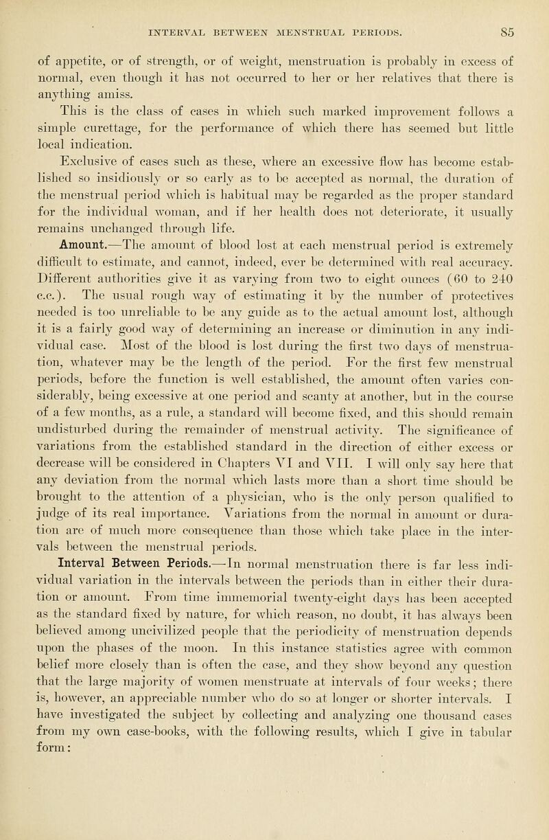 of appetite, or of strength, or of weight, menstruation is probably in excess of normal, even though it has not occurred to her or her relatives that there is anything amiss. This is the class of cases in which such marked improvement follows a simple curettage, for the performance of which there has seemed but little local indication. Exclusive of cases such as these, where an excessive flow has become estab- lished so insidiously or so early as to be accepted as normal, the duration of the menstrual period which is habitual may be regarded as the proper standard for the individual woman, and if her health does not deteriorate, it usually remains unchanged through life. Amount.—The amount of blood lost at each menstrual period is extremely difficult to estimate, and cannot, indeed, ever be determined with real accuracy. Different authorities give it as varying from two to eight ounces (60 to 240 c.c). The usual rough way of estimating it by the number of protectives needed is too unreliable to be any guide as to the actual amount lost, although it is a fairly good way of determining an increase or diminution in any indi- vidual case. Most of the blood is lost during the first two days of menstrua- tion, whatever may be the length of the period. For the first few menstrual periods, before the function is well established, the amount often varies con- siderably, being excessive at one period and scanty at another, but in the course of a few months, as a rule, a standard will become fixed, and this should remain undisturbed during the remainder of menstrual activity. The sigTiificance of variations from the established standard in the direction of either excess or decrease will be considered in Chapters VI and VII. I will only say here that any deviation from the normal which lasts more than a short time should be brought to the attention of a physician, who is the only person qualified to judge of its real importance. Variations from the normal in amount or dura- tion are of much more conseqlience than those which take place in the inter- vals between the menstrual periods. Interval Between Periods.—In normal menstruation there is far less indi- vidual variation in the intervals between the periods than in either their dura- tion or amount. From time immemorial twenty-eight days has been accepted as the standard fixed by nature, for which reason, no doubt, it has always been believed among uncivilized people that the periodicity of menstruation depends upon the phases of the moon. In this instance statistics agree with common belief more closely than is often the case, and they show beyond any question that the large majority of women menstruate at intervals of four weeks; there is, however, an appreciable number who do so at longer or shorter intervals. I have investigated the subject by collecting and analyzing one thousand cases from my own case-books, with the following results, which I give in tabular form: