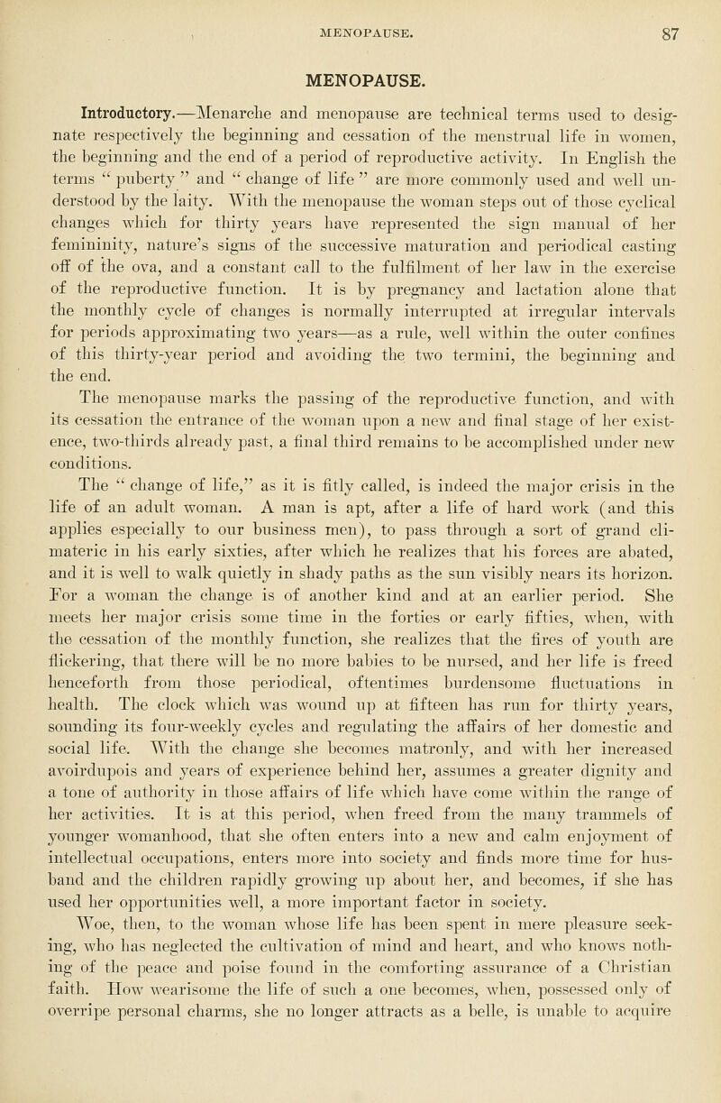 MENOPAUSE. Introductory.—Menarche and menopause are technical terms used to desig- nate respectively the beginning and cessation of the menstrual life in women, the beginning and the end of a period of reproductive activity. In English the terms  puberty  and  change of life  are more commonly used and well un- derstood by the laity. With the menopause the woman steps out of those cyclical changes which for thirty years have represented the sigTi manual of her femininity, nature's signs of the successive maturation and periodical casting off of the ova, and a constant call to the fulfilment of her law in the exercise of the reproductive function. It is by pregnancy and lactation alone that the monthly cycle of changes is normally interrupted at irregular intervals for periods approximating two years—as a rule, well within the outer confines of this thirty-year period and avoiding the two termini, the beginning and the end. The menopause marks the passing of the reproductive function, and with its cessation the entrance of the woman upon a new and final stage of her exist- ence, two-thirds already past, a final third remains to be accomplished under new conditions. The  change of life, as it is fitly called, is indeed the major crisis in the life of an adult woman. A man is apt, after a life of hard work (and this applies especially to our business men), to pass through a sort of grand cli- materic in his early sixties, after which he realizes that his forces are abated, and it is well to walk quietly in shady paths as the sun visibly nears its horizon. Tor a woman the change is of another kind and at an earlier period. She meets her major crisis some time in the forties or early fifties, when, with the cessation of the monthly function, she realizes that the fires of youth are flickering, that there will be no more babies to be nursed, and her life is freed henceforth from those periodical, oftentimes burdensome fluctuations in health. The clock which was wound up at fifteen has run for thirty years, sounding its four-weekly cycles and regulating the affairs of her domestic and social life. With the change she becomes matronly, and with her increased avoirdupois and years of experience behind her, assumes a greater dignity and a tone of authority in those affairs of life which have come within the range of her activities. It is at this period, when freed from the many trammels of younger womanhood, that she often enters into a new and calm enjoyment of intellectual occupations, enters more into society and finds more time for hus- band and the children rapidly growing up about her, and becomes, if she has used her opportunities well, a more important factor in society. Woe, then, to the woman whose life has been spent in mere pleasure seek- ing, who has neglected the cultivation of mind and heart, and who knows noth- ing of the peace and poise found in the comforting assurance of a Christian faith. How wearisome the life of such a one becomes, when, possessed only of overripe personal charms, she no longer attracts as a belle, is unable to acquire