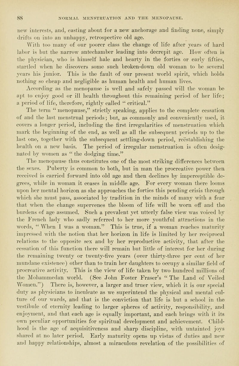 new interests, and, casting about for a new anchorage and finding none, simply drifts on into an unhappy, retrospective old age. With too many of our poorer class the change of life after years of hard labor is but the narrow antechamber leading into decrepit age. How often is the physician, who is himself hale and hearty in the forties or early fifties, startled when he discovers some such broken-down old woman to be several years his junior. This is the fault of our present world spirit, which holds nothing so cheap and negligible as human health and human lives. According as the menopause is well and safely passed will tlie woman be a^Dt to enjoy good or ill health throughout this remaining period of her life; a period of life, therefore, rightly called '' critical. The term  menopause, strictly speaking, applies to the complete cessation of and the last menstrual periods; but, as commonly and conveniently used, it covers a longer period, including the first irregularities of menstruation which mark the beginning of the end, as well as all the subsequent periods up to the last one, together with the subsequent settling-down period, reestablishing the health on a new basis. The period of irregular menstruation is often desig- nated by women as  the dodging time. The menopause thus constitutes one of the most striking differences between the sexes. Puberty is common to both, but in man the procreative power then received is carried forward into old age and then declines by imperceptible de- grees, while in woman it ceases in middle age. For every woman there looms upon her mental horizon as she approaches the forties this pending crisis through which she must pass, associated by tradition in the minds of many with a fear that when the change supervenes the bloom of life will be worn off and the burdens of age assumed. Such a prevalent yet utterly false view was voiced by the French lady who sadly referred to her more youthful attractions in the w^ords,  When I was a woman. This is true, if a woman reaches maturity impressed with the notion that her horizon in life is limited by her reciprocal relations to the opposite sex and by her reproductive activity, that after the cessation of this function there will remain but little of interest for her during the remaining twenty or twenty-five years (over thirty-three per cent of her mundane existence) other than to train her daughters to occupy a similar field of procreative activity. This is the view of life taken by two hundred millions of the Mohammedan world. (See John Foster Fraser's  The Land of Veiled Women.) There is, however, a larger and truer view, which it is our special duty as physicians to inculcate as we superintend the physical and mental cul- ture of our wards, and that is the conviction that life is but a school in the vestibule of eternity leading to larger spheres of activity, responsibility, and enjoyment, and that each age is equally important, and each brings with it its own peculiar opportunities for spiritual development and achievement. Child- hood is the age of acquisitiveness and sharp discipline, with untainted joys shared at no later period. Early maturity opens up vistas of duties and new and happy relationships, almost a miraculous revelation of the possibilities of