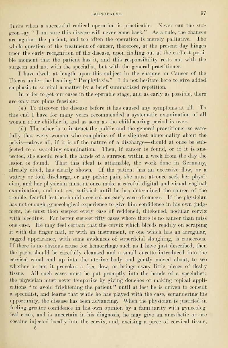 liiiiif-s wlieu a successful radical operation is practicable. Never can the sur- geon say  I am sure this disease will never come back. As a rule, the chances are against the patient, and too often the operation is merely palliative. The whole question of the treatment of cancer, therefore, at the present day hinges upon the early recognition of the disease, upon finding out at the earliest possi- ble moment that the patient has it, and this responsibility rests not with the surgeon and not with the specialist, but with the general practitioner. I have dwelt at length upon this subject in the chapter on Cancer of the Uterus under the heading  Prophylaxis. I do not hesitate here to give added emphasis to so vital a matter by a brief summarized repetition. In order to get our cases in the operable stage, and as early as possible, there are only two plans feasible: (a) To discover the disease before it has caused any symptoms at all. To this end I have for many years recommended a systematic examination of all women after childbirth, and as soon as the childbearing period is over. (&) The other is to instruct the public and the general practitioner so care- fully that every woman who complains of the slightest abnormality about the pelvis—above all, if it is of the nature of a discharge—should at once be sub- jected to a searching examination. Then, if cancer is found, or if it is sus- pected, she should reach the hands of a surgeon within a week from the day the lesion is found. That this ideal is attainable, the work done in Germany, already cited, has clearly shown. If the patient has an excessive flow, or a watery or foul discharge, or any pelvic pain, she must at once seek her physi- cian, and her physician must at once make a careful digital and visual vaginal examination, and not rest satisfied until he has determined the source of the trouble, fearful lest he should overlook an early case of cancer. If the physician has not enough gynecological experience to give him confidence in his own judg- ment, he must then suspect every case of reddened, thickened, nodular cervix with bleeding. Far better suspect fifty cases where there is no cancer than miss one case. He may feel certain that the cervix which bleeds readily on scraping it with the finger nail, or with an instrument, or one which has an irregular, ragged appearance, with some evidences of superficial sloughing, is cancerous. If there is no obvious cause for hemorrhage such as I have just described, then the parts should be carefully cleansed and a small curette introduced into the cervical canal and up into the uterine body and gently moved about, to see whether or not it provokes a free flow, or brings away little pieces of fleshy tissue. All such cases must be put promptly into the hands of a specialist; the physician must never temporize by giving douches or making topical appli- cations  to avoid frightening the patient until at last he is driven to consult a specialist, and learns that while he has played with the case, squandering his opportunity, the disease has been advancing. AVhen the physician is justified in feeling greater confidence in his own opinion by a familiarity with gynecolog- ical cases, and is uncertain in his diagnosis, he may give an anesthetic or use cocaine injected locally into the cervix, and, excising a piece of cervical tissue.