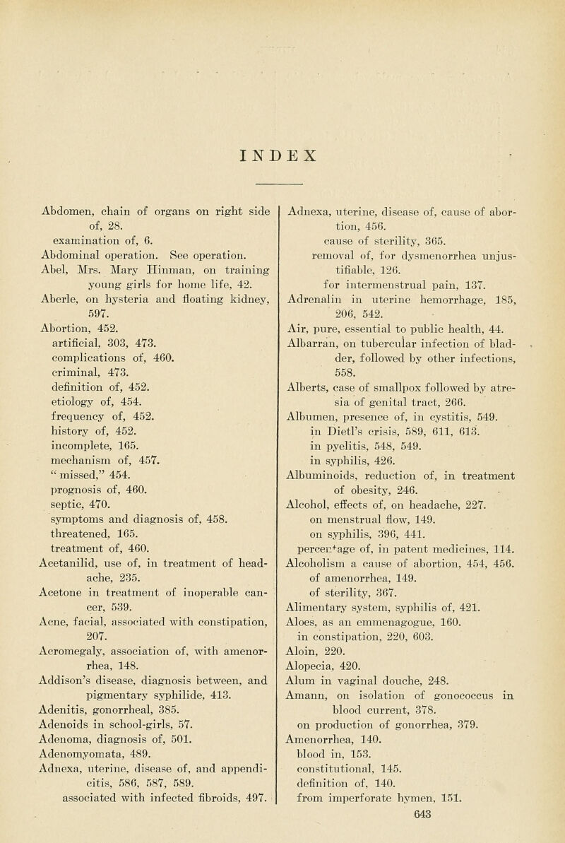 INDEX Abdomen, chain of organs on right side of, 28. examination of, 6. Abdominal operation. See operation. Abel, Mrs. Mary Hinman, on training young girls for home life, 42. Aberle, on hysteria and floating kidney, 597. Abortion, 452. artificial, 303, 473. complications of, 460. criminal, 473. definition of, 452. etiology of, 454. frequency of, 452, history of, 452. incomplete, 165. mechanism of, 457.  missed, 454. prognosis of, 460. septic, 470. symptoms and diagnosis of, 458. threatened, 165. treatment of, 460. Acetanilid, use of, in treatment of head- ache, 235. Acetone in treatment of inoperable can- cer, 539. Acne, facial, associated with constipation, 207. Acromegaly, association of, with amenor- rhea, 148. Addison's disease, diagnosis between, and pigmentary syphilide, 413. Adenitis, gonorrheal, 385. Adenoids in school-girls, 57. Adenoma, diagnosis of, 501. Adenomyomata, 489. Adnexa, uterine, disease of, and appendi- citis, 586, 587, 589. associated with infected fibroids, 497. Adnexa, uterine, disease of, cause of abor- tion, 456. cause of sterility, 365. removal of, for dysmenorrhea unjus- tifiable, 126. for intermenstrual pain, 137. Adrenalin in uterine hemorrhage, 185, 206, 542. Air, pure, essential to public health, 44. Albarran, on tubercular infection of blad- der, followed by other infections, 558. Alberts, case of smallpox followed by atre- sia of genital tract, 266. Albumen, presence of, in cystitis, 549. in Dietl's crisis, 589, 611, 613. in pyelitis, 548, 549. in syphilis, 426. Albuminoids, reduction of, in treatment of obesity, 246. Alcohol, effects of, on headache, 227. on menstrual flow, 149. on syphilis, 396, 441. percen+age of, in patent medicines, 114. Alcoholism a cause of abortion, 454, 456. of amenorrhea, 149. of sterility, 367. Alimentary system, syphilis of, 421. Aloes, as an emmenagogue, 160. in constipation, 220, 603. Aloin, 220. Alopecia, 420. Alum in vaginal douche, 248. Amann, on isolation of gonococcus in blood current, 378. on production of gonorrhea, 379. Amenorrhea, 140. blood in, 163. constitutional, 145, definition of, 140. from imperforate hymen, 151,