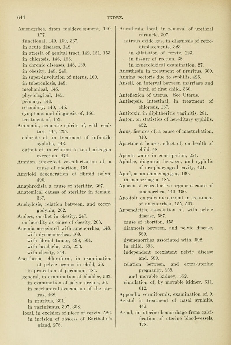 Amenorrliea, from maldevelopment. 140, 177. fuuctional, 149, 159, 367. in acute diseases, 148. in atresia of genital tract, 142, 151, 153. in clilorosis, 146, 155. in chronic diseases, 148, 159. in obesity, 148, 245. in super-involution of uterus, 160. in tuberculosis, 148. mecbanical, 145. physiological, 145. priraary, 140. secondary, 140, 145. symptoms and diagnosis of, 150. treatment of, 153. Ammonia, aromatic spirits of, with coal- tars, 114, 235. chloride of, in treatment of infantile syphilis, 443. output of, in relation to total nitrogen excretion, 474. Amnion, imperfect vascularization of, a cause of abortion, 454. Amyloid degeneration of fibroid polyp, 496. Anaphrodisia a cause of sterility, 367. Anatomical causes of sterility in female, 357. Anchylosis, relation between, and coccy- godynia, 262. Anders, on diet in obesity, 247. on heredity as cause of obesity, 208. Anemia associated with amenorrhea, 148. with dysmenorrhea, 109. with fibroid tumor, 498, 504. with headache, 225, 233. with obesity, 244. Anesthesia, chloroform, in examination of fjelvic organs in child, 26. in protection of perineum, 484. general, in examination of bladder, 563. in examination of pelvic organs, 26. in mechanical evacuation of the ute- rus, 468. in pruritus, 301. in vaginismus, 307, 308. local, in excision of piece of cervix, 526. in incision of abscess of Bartholin's gland, 278. Anesthesia, local, in removal of urethral caruncle, 307. nitrous oxide gas, in diagnosis of retro- displacements, 323. in dilatation of cervix, 123. in fissure of rectmn, 38. in gynecological examination, 27. Anesthesin in treatment of pruritus, 300. Angina pectoris due to syphilis, 425. An sell, on interval between marriage and birth of first child, 350. Anteflexion of uterus. See Uterus. Antisepsis, intestinal, in treatment of chlorosis, 157. Antitoxin in diphtheritic vaginitis, 281. Anton, on statistics of hereditary syphilis, 432. Anus, fissures of, a cause of masturbation, 310. Apartment houses, effect of, on health of child, 48. Apenta water in constipation, 221. Aphthae, diagnosis between, and syphilis of oro-pharyngeal cavity, 421. Apiol, as an emmenagogue, 160. in menorrhagia, 185. Aplasia of reproductive organs a cause of amenorrhea, 140, 150. Apostoli, on galvanic current in treatment of amenorrhea, 155, 507. Appendicitis, association of, with pelvic disease, 587. cause of abortion, 455. diagnosis between, and pelvic disease, 589. dysmenorrhea associated with, 592. in child, 595. independent coexistent pelvic disease and, 589. relation between, and extra-uterine pregnancy, 589. and movable kidney, 552. simulation of, by movable kidney, 611, 612. Appendix vermiformis, examination of, 9. Aristol in treatment of nasal syphilis, 442. Arnal, on uterine hemorrhage fromi calci- fication of uterine' blood-vessels, 178.