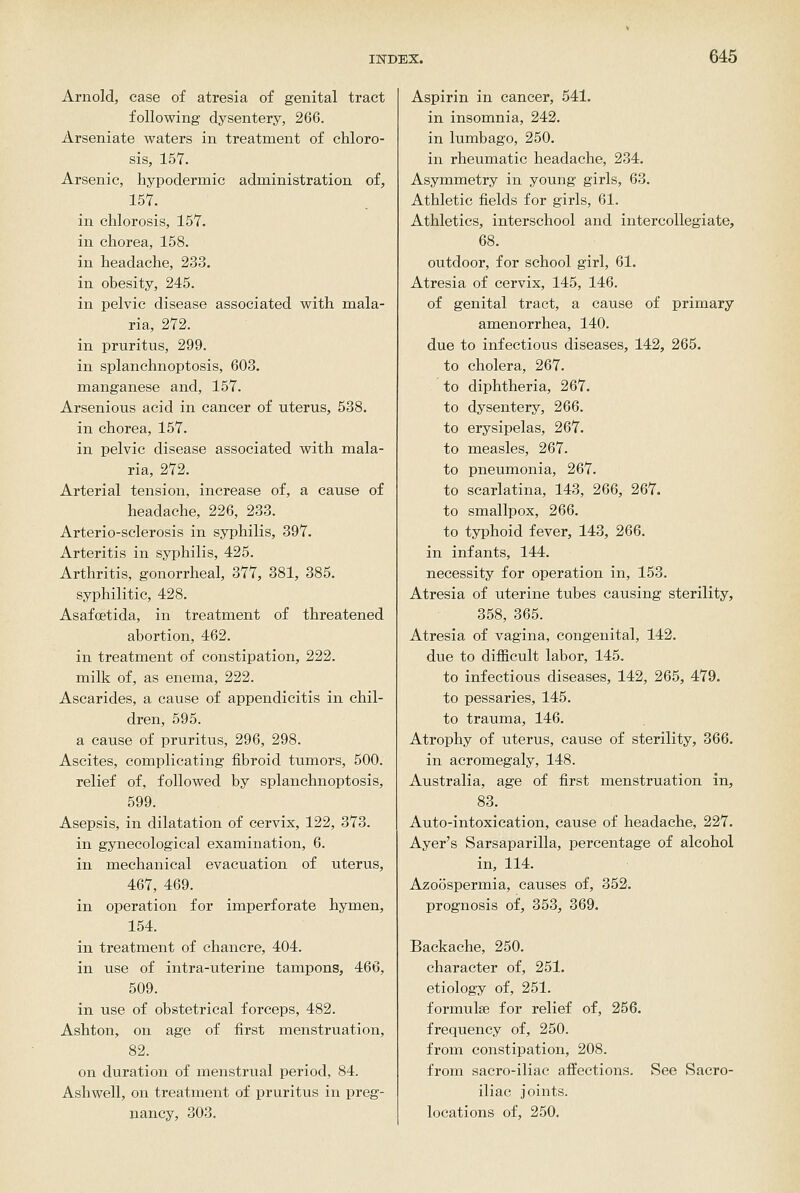 Arnold, case of atresia of genital tract following dysentery, 266. Arseniate waters in treatment of chloro- sis, 157. Arsenic, hypodermic administration of, 157. in chlorosis, 157. in chorea, 158. in headache, 233. in obesity, 245. in pelvic disease associated with mala- ria, 272. in pruritus, 299. in splanchnoptosis, 603. manganese and, 157. Arsenious acid in cancer of uterus, 538. in chorea, 157. in pelvic disease associated with mala- ria, 272. Arterial tension, increase of, a cause of headache, 226, 233. Arterio-sclerosis in syphilis, 397. Arteritis in syphilis, 425. Arthritis, gonorrheal, 377, 381, 385. syphilitic, 428. Asafcetida, in treatment of threatened abortion, 462. in treatment of constipation, 222. milk of, as enema, 222. Ascarides, a cause of appendicitis in chil- dren, 595. a cause of pruritus, 296, 298. Ascites, complicating fibroid tumors, 500. relief of, followed by splanchnoptosis, 599. Asepsis, in dilatation of cervix, 122, 373. in gynecological examination, 6. in mechanical evacuation of uterus, 467, 469. in operation for imperforate hymen, 154. in treatment of chancre, 404. in use of intra-uterine tampons, 466, 509. in use of obstetrical forceps, 482. Ashton, on age of first menstruation, 82. on duration of menstrual period, 84. Ashwell, on treatment of pruritus in preg- nancy, 303. Aspirin in cancer, 541. in insomnia, 242. in lumbago, 250. in rheumatic headache, 234. Asymmetry in young girls, 63. Athletic fields for girls, 61. Athletics, interschool and intercollegiate, 68. outdoor, for school girl, 61. Atresia of cervix, 145, 146. of genital tract, a cause of primary amenorrhea, 140. due to infectious diseases, 142, 265. to cholera, 267. to diphtheria, 267. to dysentery, 266. to erysipelas, 267. to measles, 267. to pneumonia, 267. to scarlatina, 143, 266, 267. to smallpox, 266. to typhoid fever, 143, 266. in infants, 144. necessity for operation in, 153. Atresia of uterine tubes causing sterility, 358, 365. Atresia of vagina, congenital, 142. due to difficult labor, 145. to infectious diseases, 142, 265, 479. to pessaries, 145. to trauma, 146. Atrophy of uterus, cause of sterility, 366. in acromegaly, 148. Australia, age of first menstruation in, 83. Auto-intoxication, cause of headache, 227. Ayer's Sarsaparilla, percentage of alcohol in, 114. Azoosperraia, causes of, 352. prognosis of, 353, 369. Backache, 250. character of, 251. etiology of, 251. formulae for relief of, 256. frequency of, 250. from constipation, 208. from sacro-iliae affections. See Sacro- iliac joints, locations of, 250.