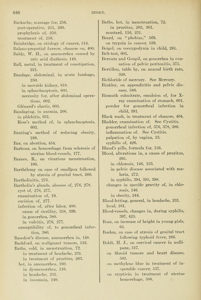 Backache, massage for, 256. post-operative, 251, 260. prophylaxis of, 250. treatment of, 256. Bainbridge, on etiology of cancer, 514. Balano-preputial furrow, chancre on, 400. Baldy, W. H., on amenorrhea caused by uric acid diathesis, 149. Ball, metal, in treatment of constipation, 221. Bandage, abdominal, in acute lumbago, 250. in movable kidney, 618. in splanchnoptosis, 603. necessity for, after abdominal opera- tions, 602. Glenard's elastic, 603. Bandaging, in anemia, 206. in phlebitis, 631. Rose's method of, in splanchnoptosis, 603. Banting's method of reducing obesity, 248. Bar, on abortion, 454. Barbour, on hemorrhage from sclerosis of uterine blood-vessels, 177. Barnes, K., on vicarious menstruation, 160. Barthelemy on case of smallpox followed by atresia of genital tract, 266. Bartholinitis, 276. Bartholin's glands, abscess of, 276, 278. cyst of, 276, 277. examination of, 19. excision of, 277. infection of, after labor, 480. cause of sterility, 358, 359. in gonorrhea, 380. in vulvitis, 276, 277. susceptibility of, to gonorrheal infec- tion, 380. Basedow's disease, amenorrhea in, 148. Bashford, on malignant tumors, 516. Baths, cold, in menstruation, 72. in treatment of headache, 231. in treatment of pri;ritus, 263. hot, in amenorrhea, 160. in dysmenorrhea, 116. in headache, 231. in insomnia, 240, Baths, hot, in inenstruation, 72. in pruritus, 263, 301. mustard, 116, 231. Beard, on phobias, 569. on trypsin in cancer, 539. Beigel, on coccygodynia in child, 261. Belt-test, 601. Bernutz and Goupil, on gonorrhea in cau- sation of. pelvic peritonitis, 375. Bertillon, table by, on annual birth rate, 348. Bichloride of mercury. See Mercury. Binkley, on appendicitis and pelvic dis- ease, 586. Bismuth subnitrate, emulsion of, for X- ray examination of stomach, 601. powder for gonorrheal infection in child, 391. Black wash, in treatment of chancre, 404. Bladder, examination of. See Cystitis, gonorrheal infection of, 376, 378, 386. inflammation of. See Cystitis, palpation of, by vagina, 13. syphilis of, 426. Blaud's pills, formula for, 156. Blood, alterations in, a cause of pruritus, 295. in chlorosis, 146, 153. in pelvic disease associated with ma- laria, 272. in syphilis, 394, 395, 398. changes in specific gravity of, in chlo- rosis, 146. in obesity, 244. Blood-letting, general, in headache, 231. local, 161. Blood-vessels, changes in, during syphilis, 397, 425. Boaz, on increase of height in young girls, 65. Boehm, on case of atresia of genital tract following typhoid fever, 266. Boldt, H. J., on cervical cancer in nulli- parae, 517. on fibroid tumors and heart disease, 505. on methylene blue in treatment of in- operable cancer, 537. on stypticin in treatment of uterine hemorrhage, 508.