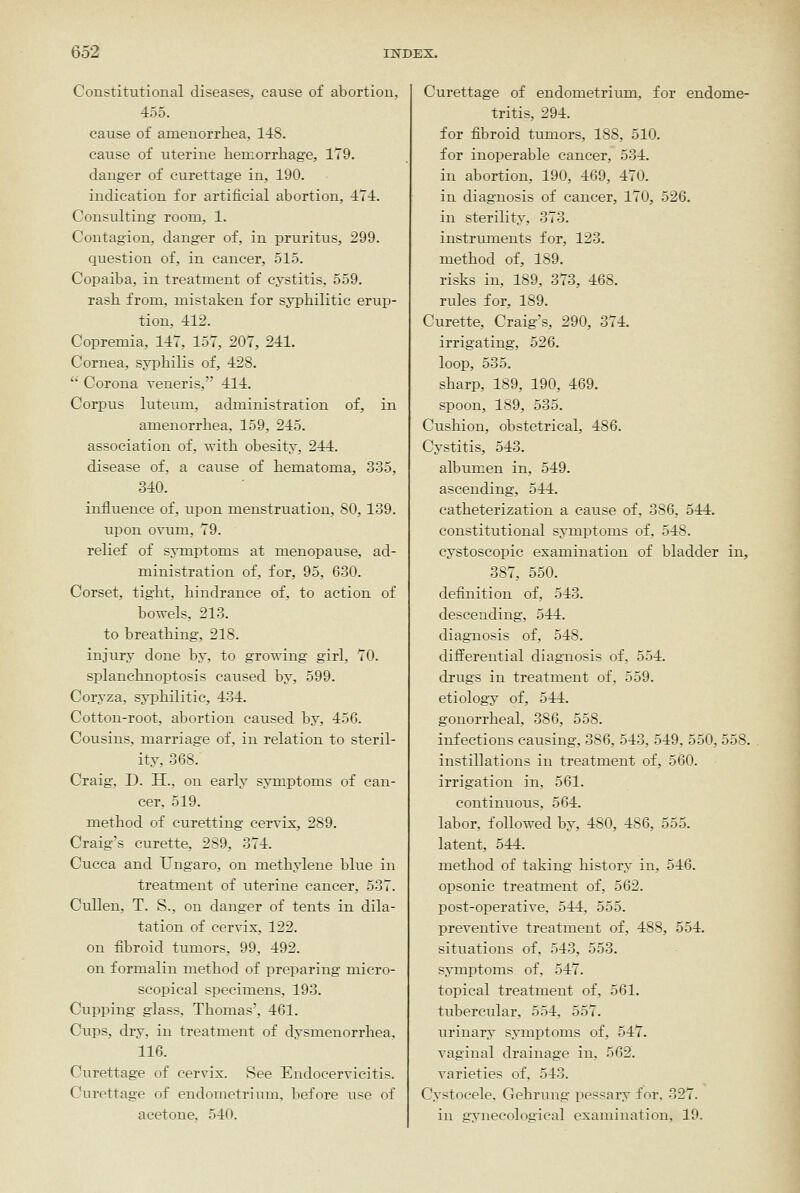 Constitutional diseases, cause of abortion, 455. cause of amenorrhea, l-iS. cause of uterine hemorrhage, 179. danger of curettage in, 190. indication for artificial abortion, 171. Consulting room, 1. Contagion, danger of, in pruritus, 299. question of, in cancer, 515. Copaiba, in treatment of cystitis. 559. rash from, mistaken for syphilitic erup- tion, 112. Copremia, 117, 157, 207, 241. Cornea, syphilis of, 428.  Corona veneris, 414. Corpus luteum, administration of, in amenorrhea, 159, 245. association of, with obesity, 244. disease of, a cause of hematoma, 335, 340. influence of, upon menstruation, 80, 139. upon ovum, 79. relief of symptoms at menopause, ad- ministration of, for, 95, 630. Corset, tight, hindrance of, to action of bowels, 213. to breathing, 218. injury done by, to growing girl, 70. splanchnoptosis caused by, 599. Coryza, syphilitic, 434. Cotton-root, abortion caused by, 456. Cousins, marriage of, in relation to steril- ity, 368. Craig, D. H., on early symptoms of can- cer, 519. method of curetting cervix, 289. Craig's curette, 289, 374. Cucca and Ungaro, on methylene blue in treatment of uterine cancer, 537. Cullen, T. S., on danger of tents in dila- tation of cervix, 122. on fibroid tumors, 99, 492. on formalin method of preparing micro- scopical specimens, 193. Cupping glass, Thomas', 461. Cups, dry, in treatment of dysmenorrhea. 116. Curettage of cervix. See Endocervicitis. Curettage of endometrium, before \ise of acetone, 540. Curettage of endometriiun, for endome- tritis, 294. for fibroid tumors, 188, 510. for inoperable cancer, 534. in abortion, 190, 469, 470. in diagnosis of cancer, 170, 526. in sterility, 373. instruments for, 123. method of, 189. risks in, 189, 373, 468. rules for, 189. Curette, Craig's, 290, 374. irrigating, 526. loop, 535. sharp, 189, 190, 469. spoon, 189, 535. Cushion, obstetrical, 486. Cystitis, 543. albumen in, 549. ascending, 544. catheterization a cause of, 386, 544. constitutional symptoms of, 548. cystoscopic examination of bladder in, 387, 550. definition of, 543. descending, 544. diagnosis of, 548. differential diagnosis of, 554. drugs in treatment of, 559. etiology of, 544. gonorrheal, 386, 558. infections causing, 386, 543, 549, 550, 558. instillations in treatment of, 560. irrigation in, 561. continuous, 564. labor, followed by, 480, 486, 555. latent, 544. method of taking history in, 546. opsonic treatment of, 562. post-operative, 544, 555. preventive treatment of, 488, 554. situations of, 543, 553. symptoms of. 547. topical treatment of, 561. tubercular, 554, 557. iirinary symptoms of, 547. vaginal drainage in, 562. varieties of. 543. Cystoeele, Gehruug pessary for, 327. in gynecological examination, 19.