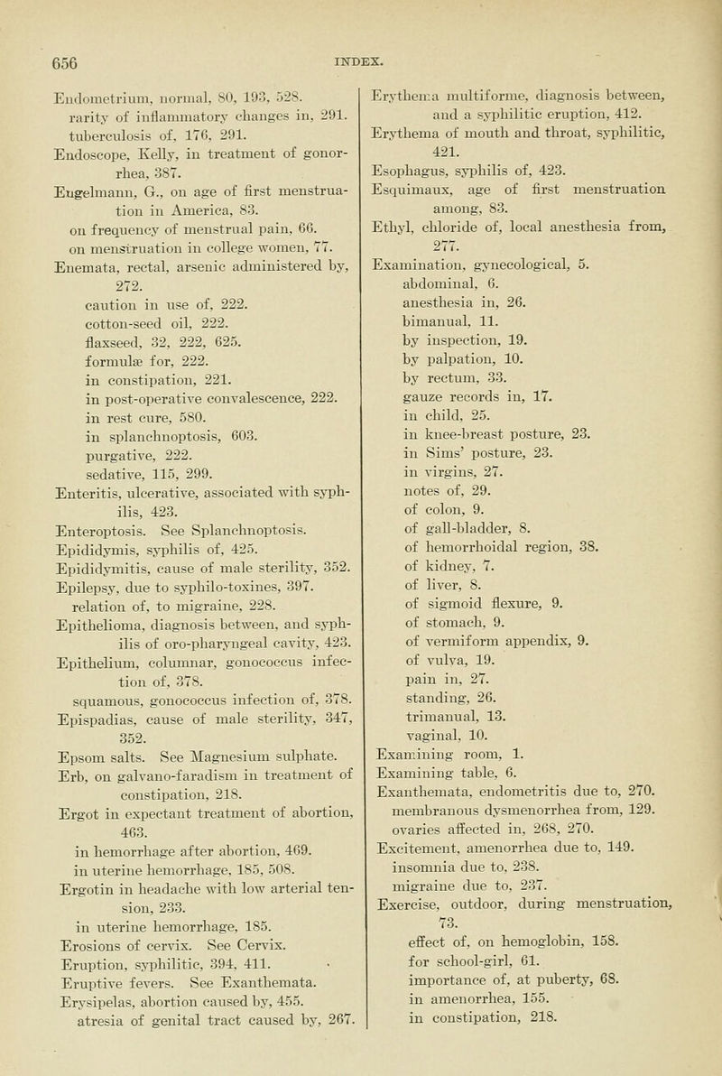 Endometrium, normal, 80, 193, 528. rarity of inflammatory changes in, 291. tuberculosis of, 176, 291. Endoscope, Kelly, in treatment of gonor- rhea, 387. Engelmann, G., on age of first menstrua- tion in America, 83. on frequency of menstrual pain, 66. on menstruation in college women, 77. Enemata, rectal, arsenic administered by, 272. caution in use of, 222. cotton-seed oil, 222. flaxseed, 32, 222, 625. formulae for, 222. in constipation, 221. in post-operative convalescence, 222. in rest cure, 580. in splanchnoptosis, 603. purgative, 222. sedative, 115, 299. Enteritis, ulcerative, associated with syph- ilis, 423. Enteroptosis. See Splanchnoptosis. Epididymis, syphilis of, 425. Epididymitis, cause of male sterility, 352. Epilepsy, due to syphilo-toxines, 397. relation of, to migraine, 228. Epithelioma, diagnosis between, and syph- ilis of oro-pharyngeal cavity, 423. Epithelium, columnar, gonococcus infec- tion of, 378. squamous, gonococcus infection of, 378. Epispadias, cause of male sterility, 347, 352. Epsom salts. See Magnesium sulphate. Erb, on galvano-faradism in treatment of constipation, 218. Ergot in expectant treatment of abortion, 463. in hemorrhage after abortion, 469. in uterine hemorrhage, 185, 508. Ergotin in headache with low arterial ten- sion, 233. in uterine hemorrhage, 185. Erosions of cervix. See Cervix. Eruption, syphilitic, 394, 411. Eruptive fevers. See Exanthemata. Erysipelas, abortion caused by, 455. atresia of genital tract caused by, 267. Erythema multiforme, diagnosis between, and a syi^hilitic eruption, 412. Erythema of mouth and throat, syphilitic, 421. Esophagus, syiDhilis of, 423. Esquimaux, age of first menstruation among, 83. Ethyl, chloride of, local anesthesia from, 277. Examination, gynecological, 5. abdominal, 6. anesthesia in, 26. bimanual, 11. by inspection, 19. by palpation, 10. by rectum, 33. gauze records in, 17. in child, 25. in knee-breast posture, 23. in Sims' posture, 23. in virgins, 27. notes of, 29. of colon, 9. of gaU-bladder, 8. of hemorrhoidal region, 38. of kidney, 7. of liver, 8. of sigmoid flexure, 9. of stomach, 9. of vermiform appendix, 9. of vulva, 19. pain in, 27. standing, 26. trimanual, 13. vaginal, 10. Examining room, 1. Examining table, 6. Exanthemata, endometritis due to, 270. membranous dysmenorrhea from, 129. ovaries affected in, 268, 270. Excitement, amenorrhea due to, 149. insomnia due to, 238. migraine due to, 237. Exercise, outdoor, during menstruation, 73. effect of, on hemoglobin, 158. for school-girl, 61. importance of, at puberty, 68. in amenorrhea, 155. in constipation, 218.