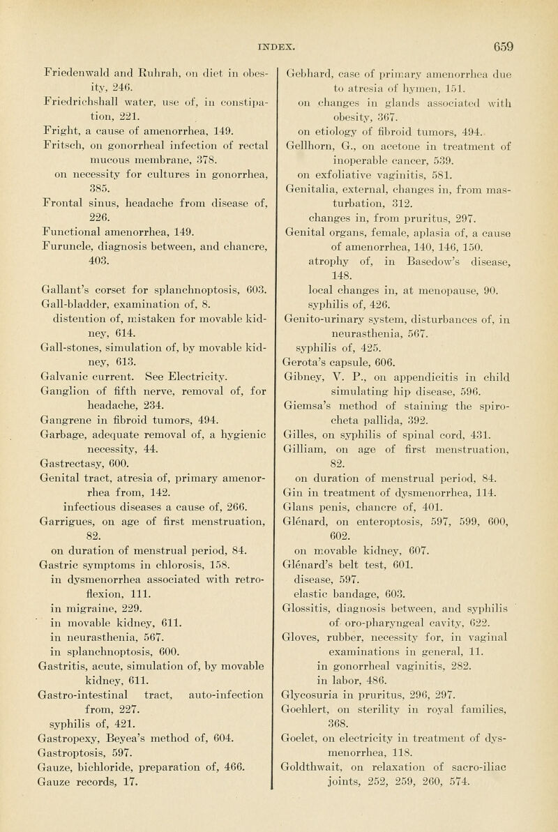 Friedenwald and Eulirah, on diet in obes- ity, 246. Friedrichshall water, use of, in constipa- tion, 221. Fright, a cause of amenorrhea, 149. Fritsch, on gonorrheal infection of rectal mucous membrane, 378. on necessity for cultures in gonorrhea, 385. Frontal sinus, headache from disease of, 226. Functional amenorrhea, 149. Furuncle, diagnosis between, and chancre, 403. Gallant's corset for splanchnoptosis, 603. Gall-bladder, examination of, 8. distention of, mistaken for movable kid- ney, 614. Gall-stones, simulation of, by movable kid- ney, 613. Galvanic current. See Electricity. Ganglion of fifth nerve, removal of, for headache, 234. Gangrene in fibroid tumors, 494. Garbage, adequate removal of, a hygienic necessity, 44. Gastrectasy, 600. Genital tract, atresia of, primary amenor- rhea from, 142. infectious diseases a cause of, 266. Garrigues, on age of first menstruation, 82. on duration of menstrual period, 84. Gastric symptoms in chlorosis, 158. in dysmenorrhea associated with retro- flexion, 111. in migraine, 229. in movable kidney, 611. in neurasthenia, 567. in splanchnoptosis, 600. Gastritis, acute, simulation of, by movable kidney, 611. Gastro-intestinal tract, auto-infection from, 227. syphilis of, 421. Gastropexy, Beyea's method of, 604. Gastroptosis, 597. Gauze, bichloride, preparation of, 466, Gauze records, 17. Gebhard, case of primary amenorrhea due to atresia of hymen, 151. on changes in glands associated with obesity, 367. on etiology of fibroid tumors, 494. Gellhorn, G., on acetone in treatment of inoperable cancer, 539. on exfoliative vaginitis, 581. Genitalia, external, changes in, from mas- turbation, 312. changes in, from pruritus, 297. Genital organs, female, aplasia of, a cause of amenorrhea, 140, 146, 150. atrophy of, in Basedow's disease, 148. local changes in, at menopause, 90. syphilis of, 426. Genito-urinary system, disturbances of, in neurasthenia, 567. syphilis of, 425. Gerota's capsule, 606. Gibney, V. P., on appendicitis in child simulating hip disease, 596. Giemsa's method of staining the spiro- cheta pallida, 392. Gilles, on syphilis of spinal cord, 431. Gilliam, on age of first menstruation, 82. on duration of menstrual period, 84. Gin in treatment of dysmenorrhea, 114. Glans penis, chancre of, 401. Glenard, on enteroptosis, 597, 599, 600, 602. on movable kidney, 607. Glenard's belt test, 601. disease, 597. elastic bandage, 603. Glossitis, diagnosis between, and syphilis of oro-pharyngeal cavity, 622. Gloves, rubber, necessity for, in vaginal examinations in general, 11. in gonorrheal vaginitis, 282. in labor, 486. Glycosuria in pruritus, 296, 297. Goehlert, on sterility in royal families, 368. Goelet, on electricity in treatment of dys- menorrhea, 118. Goldthwait, on relaxation of sacro-iliac joints, 252, 259, 260, 574.