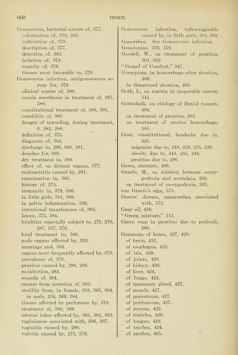 Gonococcus, bacterial nature of, 377. colorization of, 378, 385. cultivation of, 379. description of, 377. detection of, 385. isolation of, 378. scarcity of, 376. tissues most favorable to, 378. Gonococcus infection, antigonococeus se- rum for, 379. clinical course of, 380. cocain anesthesia in treatment of, 387, 388. constitutional treatment of, 386, 391. curability of, 380. danger of spreading, during treatment, 6, 282, 286. definition of, 375. diagnosis of, 384. discharge in, 298, 380, 381. douches for. 389. dry treatment in, 389. effect of, on distant organs, 377. endometritis caused by, 291. examination in, 385. history of, 375. immunity in, 379, 380. in little girls, 381, 389. in pelvic inflammation, 339. intentional transference of, 383. latent, 375, 384. localities especially subject to, 275, 276, 287, 357, 376. local treatment in, 386. male organs affected by, 352. marriage and, 384. organs most frequently affected by, 376. prevalence of, 376. pruritus caused by, 296, 298. re-infection, 384. sequelae of, 384. smears from secretion of, 385. sterility from, in female, 358, 365, 384. in male, 354, 369, 384. tissues affected by preference by, 378. treatment of, 386, 389. uterine tubes affected by, 365, 381, 383. vaginismus associated with, 306, 307. vaginitis caused by, 280. vulvitis caused by, 275, 276. Gonococcus infection, vidvo-vaginitis caused by, in little girls, 381, 389. Gonorrhea. See Gonococcus infection. Gonotoxine, 376, 379. Goodell, W., on treatment of pruritus, 301, 302.  Gospel of Comfort, 347. Gossypiimi, in hemorrhage after abortion, 469. in threatened abortion, 463. Goth, L., on aspirin in inoperable cancer, 541. Gottschalk, on etiology of fibroid tumors, 494. on treatment of pruritus, 301. on treatment of uterine hemorrhage, 185. Gout, constitutional, headache due to, 225. migraine due to, 218, 229, 235, 236. obesity due to, 244. 245, 248. pruritus due to, 296. Gown, obstetric, 486. Graefe, ^il., on relation between coecy- godynia and neuralgia, 262. on treatment of coccygodynia, 263. von Graefe's sign, 575. Graves' disease, amenorrhea associated with, 575. Gray oil, 439.  Green mixture, 115. Green soap in pruritus due to pediculi, 298. Gummata of bones, 427, 428. of brain, 431. of esophagus, 423. of iris, 429. of joints, 428. of kidney, 426. of liver, 424. of 'lungs, 424. of mammary gland, 427. of muscle, 427. of periosteum, 427. of peritoneum, 427. of rectum, 423. of testicles, 426. of tongue, 422. of trachea, 424. of urethra, 425.