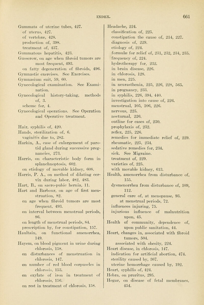 Gummata of uterine tubes, 427. of uterus, 427. of vertebras, 428. production of, 398. treatment of, 437. Gummatous hepatitis, 423. Gusserow, on age when fibroid tumors are most frequent, 493. on fatty degeneration of fibroids, 496. Gymnastic exercises. See Exercises. Gymnasium suit, 59, 60. Gynecological examination. See Exami- nation. Gynecological history-taking, methods of, 3. scheme for, 4. Gynecological operations. See Operation and Operative treatment. Hair, syphilis of, 420. Hands, sterilization of, 6. vaginitis due to, 282. Harkin, A., case of enlargement of paro- tid gland during successive preg- nancies, 273. Harris, on characteristic body form in splanchnoptosis, 602. on etiology of movable kidney, 608. Harris, P. A., on method of dilating cer- vix during labor, 482, 483. Hart, B., on sacro-pubic hernia, 11. Hart and Barbour, on age of first men- struation, 82. on age when fibroid tumors are most frequent, 493. on interval between menstrual periods, 86. on length of menstrual periods, 84. prescription by, for constipation, 157. Haultain, on functional amenorrhea, 149. Hayem, on blood pigment in urine during chlorosis, 158. on disturbances of menstruation in chlorosis, 147. on number of red blood corpuscles in chlorosis, 153. on oxylate of iron in treatment of chlorosis, 156. on rest in treatment of chlorosis, 158. Headache, 224. classification of, 225. constipation the cause of, 214, 227. diagnosis of, 229. etiology of, 224. formula} for relief of, 231, 232, 234, 235. frequency of, 224. hydrotherapy for, 232. in brain disease, 226. in chlorosis, 128. in men, 225. in neurasthenia, 225, 226, 228, 565. in pregnancy, 233. in syphilis, 226, 394, 440. investigation into cause of, 226. menstrual, 105, 106, 226. nervous, 225. nocturnal, 226. outline for cases of, 230. prophylaxis of, 232. reflex, 225, 226. remedies for immediate relief of, 229. rheumatic, 225, 234. sedative remedies for, 234. sick. See Migraine. treatment of, 229. varieties of, 225. with movable kidney, 613. Health, amenorrhea from disturbance of, 155. dysmenorrhea from disturbance of, 109, 112. general care of, at menopause, 93. at menstrual periods, 72. influences injuring, 75. injurious influence of malnutrition upon, 45. Health of community, dependence of, upon public sanitation, 44. Heart, changes in, associated with fibroid tumors, 504. associated with obesity, 224. Heart disease, in chlorosis, 147. indication for artificial abortion, 474. sterility caused by, 367. uterine hemorrhage caused by, 192. Heart, syphilis of, 424. Hebra, on pruritus, 295. Hegar, on disease of fetal membranes, 454.