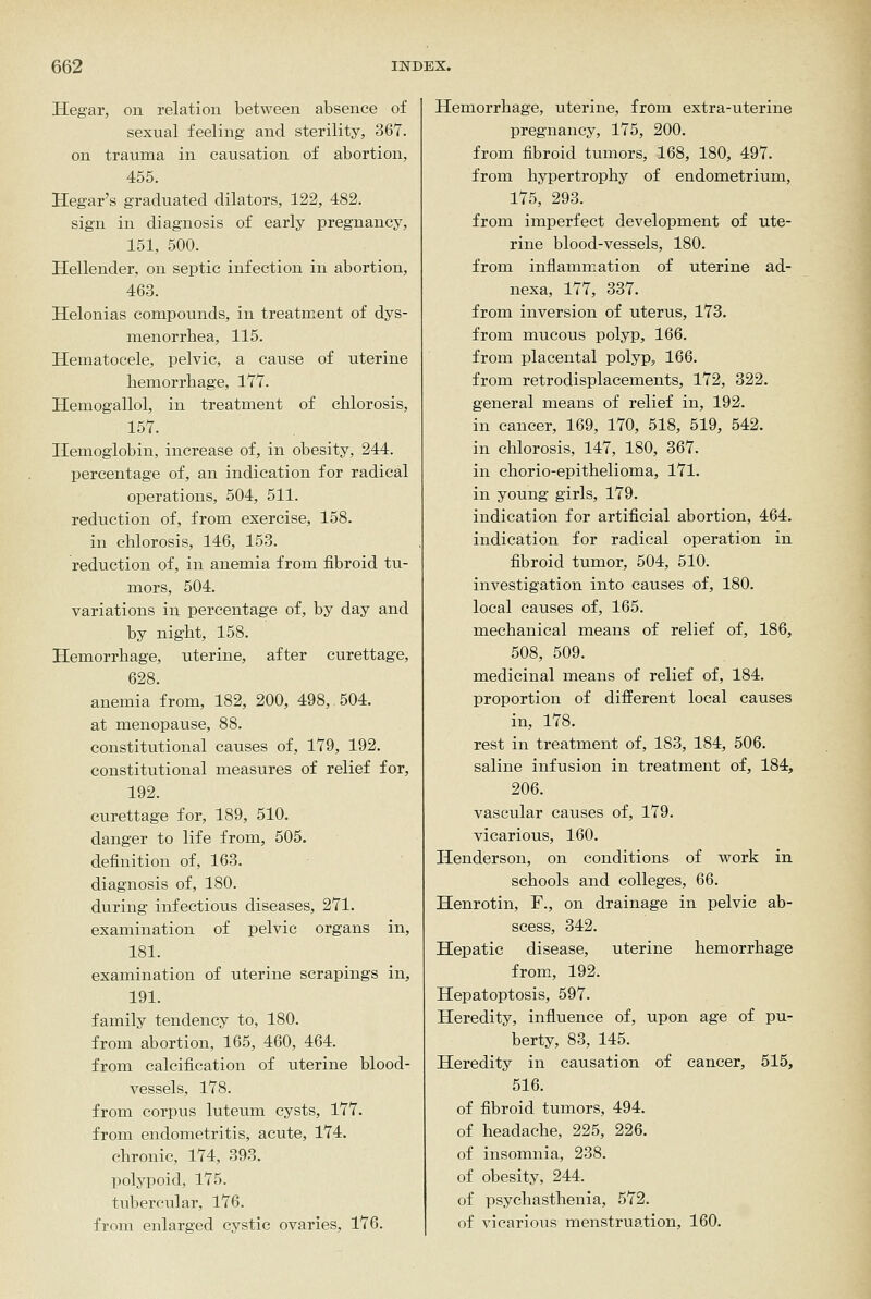 Hegar, on relation between absence of sexual feeling and sterility, 367. on trauma in causation of abortion, 455. Hegar's graduated dilators, 122, 482. sign in diagnosis of early pregnancy, 151, 500. Hellender, on septic infection in abortion, 463. Helonias compounds, in treatment of dys- menorrhea, 115. Hematocele, pelvic, a cause of uterine hemorrhage, 177. Hemogallol, in treatment of chlorosis, 157. Hemoglobin, increase of, in obesity, 244. percentage of, an indication for radical operations, 504, 511. reduction of, from exercise, 158. in chlorosis, 146, 153. reduction of, in anemia from fibroid tu- mors, 504. variations in percentage of, by day and by night, 158. Hemorrhage, uterine, after curettage, 628. anemia from, 182, 200, 498, 504. at menopause, 88. constitutional causes of, 179, 192. constitutional measures of relief for, 192. curettage for, 189, 510. danger to life from, 505. definition of, 163. diagnosis of, 180. during infectious diseases, 271. examination of pelvic organs in, 181. examination of uterine scrapings in, 191. family tendency to, 180. from abortion, 165, 460, 464. from calcification of uterine blood- vessels, 178. from corpus luteum cysts, 177. from endometritis, acute, 174. chronic, 174, 393. polyiioid, 175. tubercular, 176. from enlarged cystic ovaries, 176. Hemorrhage, uterine, from extra-uterine pregnancy, 175, 200. from fibroid tumors, 168, 180, 497. from hypertrophy of endometrium, 175, 293. from imperfect development of ute- rine blood-vessels, 180. from inflammation of uterine ad- nexa, 177, 337. from inversion of uterus, 173. from mucous polyp, 166. from placental polyp, 166. from retrodisplacements, 172, 322. general means of relief in, 192. in cancer, 169, 170, 518, 519, 542. in chlorosis, 147, 180, 367. in chorio-epithelioma, 171. in young girls, 179. indication for artificial abortion, 464. indication for radical operation in fibroid tumor, 504, 510. investigation into causes of, 180. local causes of, 165. mechanical means of relief of, 186, 508, 509. medicinal means of relief of, 184. proportion of different local causes in, 178. rest in treatment of, 183, 184, 506. saline infusion in treatment of, 184, 206. vascular causes of, 179. vicarious, 160. Henderson, on conditions of work in schools and colleges, 66. Henrotin, F., on drainage in pelvic ab- scess, 342. Hepatic disease, uterine hemorrhage from, 192. Hepatoptosis, 597. Heredity, influence of, upon age of pu- berty, 83, 145. Heredity in causation of cancer, 515, 516. of fibroid tumors, 494. of headache, 225, 226. of insomnia, 238. of obesity, 244. of psyehasthenia, 572. of vicarious menstruation, 160.