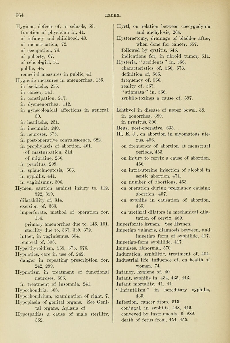 Hygiene, defects of, in schools, 58. function of physician in, 41. of infancy and childhood, 40. of menstruation, 72. of occupation, 74. of puberty, 67. of school-girl, 51. public, 44. remedial measures in public, 41. Hygienic measures in amenorrhea, 155. in backache, 256. in cancer, 541. in constipation, 217. in dysmenorrhea, 112. in gynecological affections in general, 30. in headache, 231. in insomnia, 240. in neuroses, 575. in post-operative convalescence, 622. in prophylaxis of abortion, 461. of masturbation, 314. of migraine, 236. in pruritus, 299. in splanchnoptosis, 603. in syphilis, 441. in vaginismus, 306. Hymen, caution against injury to, 112, 322, 359. dilatability of, 314. excision of, 363. imperforate, method of operation for, 154. primary amenorrhea due to, 145, 151. sterility due to, 357, 359, 372. intact, in vaginismus, 304. removal of, 308. Hyperthyroidism, 568, 575, 576. Hypnotics, care in use of, 242. danger in repeating prescription for, 242, 299. Hypnotism in treatment of functional neuroses, 585. in treatment of insomnia, 241. Hypochondria, 568. Hypochondrium, examination of right, 7. Hyi^oplasia of genital organs. See Geni- tal organs, Aplasia of. Hypospadias a cause of male sterility, 352. Hyrtl, on relation between coccygodynia and anchylosis, 264. Hysterectomy, drainage of bladder after, vphen done for cancer, 557. followed by cystitis, 545. indications for, in fibroid tumor, 511. Hysteria,  accidents  in, 566. characteristics of, 566, 573. definition of, 566. frequency of, 566. reality of, 567. stigmata in, 566. syphilo-toxines a cause of, 397. Ichthyol in disease of upper bowel, 38. in gonorrhea, 389. in pruritus, 300. Heus, post-operative, 633. Ill, E. J., on abortion in myomatous ute- rus, 456. on frequency of abortion at menstrual periods, 453. on injury to cervix a cause of abortion, 456. on intra-uterine injection of alcohol in septic abortion, 471. on number of abortions, 453. on operation during pregnancy causing abortion, 457. on syphilis in causation of abortion, 455. on urethral dilators in mechanical dila- tation of cervix, 469. Imperforate hymen. See Hymen. Impetigo vulgaris, diagnosis between, and impetigo form of syphilide, 417. Impetigo-form syphilide, 417. Impulses, abnormal, 570. Induration, syphilitic, treatment of, 404. Industrial life, influence of, on health of women, 74. Infancy, hygiene of, 40. Infant, syphilis in, 434, 435, 443. Infant mortality, 41, 44.  Infantilism in hereditary syphilis, 435. Infection, cancer from, 515. conjugal, in syphilis, 448, 449. conveyed by instruments, 6, 282. death of fetus from, 454, 455.