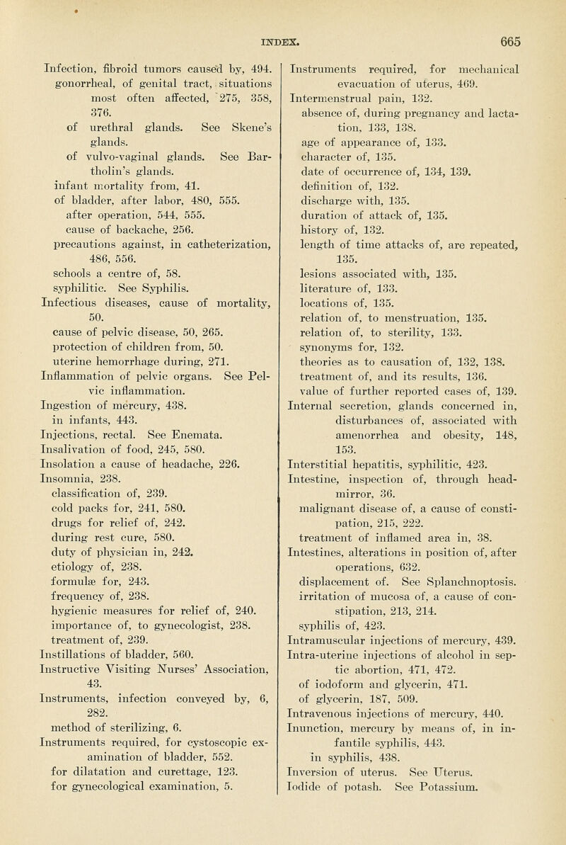 Infection, fibroid tumors caused by, 494. gonorrheal, of genital tract,; situations most often affected, 275, 358, 376. of urethral glands. See Skene's glands, of vulvo-vaginal glands. See Bar- tholin's glands, infant mortality from, 41. of bladder, after labor, 480, 555. after operation, 544, 555. cause of backache, 256. precautions against, in catheterization, 486, 556. schools a centre of, 58. syphilitic. See Syphilis. Infectious diseases, cause of mortality, 50. cause of pelvic disease, 50, 265. protection of children from, 50. uterine hemorrhage during, 271. Inflammation of pelvic organs. See Pel- vic inflammation. Ingestion of mercury, 438. in infants, 443. Injections, rectal. See Enemata. Insalivation of food, 245, 580. Insolation a cause of headache, 226. Insomnia, 238. classification of, 239. cold packs for, 241, 580. drugs for relief of, 242. during rest cure, 580. duty of physician in, 242. etiology of, 238. formulae for, 243. frequency of, 238. hygienic measures for relief of, 240. importance of, to gynecologist, 238. treatment of, 239. Instillations of bladder, 560. Instructive Visiting Nurses' Association, 43. Instruments, infection conveyed by, 6, 282. method of sterilizing, 6. Instruments required, for cystoscopic ex- amination of bladder, 552. for dilatation and curettage, 123. for gynecological examination, 5. Instruments required, for mechanical evacuation of uterus, 469. Intermenstrual pain, 132. absence of, during pregnancy and lacta- tion, 133, 138. age of appearance of, 133. character of, 135. date of occurrence of, 134, 139. definition of, 132. discharge with, 135. duration of attack of, 135. history of, 132. length of time attacks of, are repeated, 135. lesions associated with, 135. literature of, 133. locations of, 135. relation of, to menstruation, 135. relation of, to sterility, 133. ' synonyms for, 132. theories as to causation of, 132, 138. treatment of, and its results, 136. value of further reported cases of, 139. Internal secretion, glands concerned in, disturbances of, associated with amenorrhea and obesity, 148, 153. Interstitial hepatitis, syphilitic, 423. Intestine, inspection of, through head- mirror, 36. malignant disease of, a cause of consti- pation, 215, 222. treatment of inflamed area in, 38. Intestines, alterations in position of, after operations, 632. displacement of. See Splanchnoptosis, irritation of mucosa of, a cause of con- stipation, 213, 214. syphilis of, 423. Intramuscular injections of mercury, 439. Intra-uterine injections of alcohol in sep- tic abortion, 471, 472. of iodoform and glycerin, 471. of glycerin, 187, 509. Intravenous injections of mercury, 440. Inunction, mercury by means of, in in- fantile syphilis, 443. in syphilis, 438. Inversion of uterus. See TJtertxs. Iodide of potash. See Potassium.