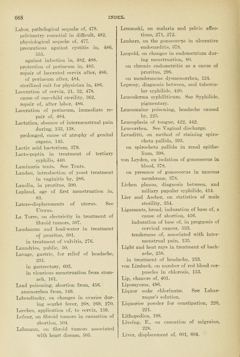 Labor, pathological sequelte of, 478. pelvimetry essential in difficult, 482. pliysiological sequelas of, 477. precautious agaiust cystitis in, 486, 555, against infection in, 482, 488. protection of perineum in, 483. repair of lacerated cervix after, 486. of perineum after, 484. sterilized suit for physician in, 486. Laceration of cervix, 21, 32, 478, cause of one-child sterility, 362, repair of, after labor, 486. Laceration of perineiun, immediate re- pair of, 484. Lactation, absence of intermenstrual pain during, 133, 138. prolonged, cause of atrophy of genital organs, 145. Lactic acid bacterium, 379. Laeto-peptin in treatment of tertiary syphilis, 440. Laminaria tents. See Tents. Landau, introduction of yeast treatment in vaginitis by, 286. Lanolin, in pruritus, 300, Lapland, age of first menstruation in, 83, Latero-displacements of uterus. See Uterus. La Torre, on electricity in treatment of fibroid tumors, 507. Laudanum and lead-water in treatment of pruritus, 301. in treatment of vulvitis, 276. Laundries, public, 50. Lavage, gastric, for relief of headache, 231. in gastrectasy, 603, in vicarious menstruation from stom- ach. 161, Lead poisoning, abortion from, 456, amenorrhea from, 149. Lebendinsky, on changes in ovaries dur- ing scarlet fever, 268, 269, 270. Leeches, application of, to cervix, 159. Lefour, on iibroid tumors in causation of abortion, 504. Lehmann, on fibroid tumors associated vrith heart disease, 505. Lemanski, on malaria and pelvic affec- tions, 271, 272. Lenharz, on the gonococcus in ulcerative endocarditis, 378. Leopold, on changes in endometrium dur- ing menstruation, SO. on chronic endometritis as a cause of pruritus, 296. on merabranous dysmenorrhea, 124. Leprosy, diagnosis between, and tubercu- lar syphilide, 420. Leucoderma syphiliticum. See Syphilide, pigmentary. Leucomaine poisoning, headache caused by, 225. Leucoplasia of tongTie, 422, 442. Leucorrhea. See Vaginal discharge. Levaditti, on method of staining spiro- cheta pallida, 393, on spirocheta pallida in renal epithe- lium, 398. von Leyden, on isolation of gonococcus in blood, 378. on presence of gonococcus in mucous membrane, 378, Lichen planus, diagnosis between, and miliary papular syphilide, 414. Lier and Ascher, on statistics of male sterility, 354. Ligaments, broad, induration of base of, a cause of abortion, 456. induration of base of, in prognosis of cervical cancer, 533, tenderness of, associated with inter- menstrual pain, 135. Light and heat rays in treatment of back- ache, 258. iu treatment of headache, 233. von Limbeck, on number of red blood cor- puscles in chlorosis, 153. Lip, chancre of, 401. Lipomyoma, 496, Liquor sodse chlorinatse. See Labar- raque's solution. Liquorice powder for constipation, 220, 221, Lithopedion, 198, Liveiug, E., on causation of migraine, 228, Liver, displacement of, 601, 604.